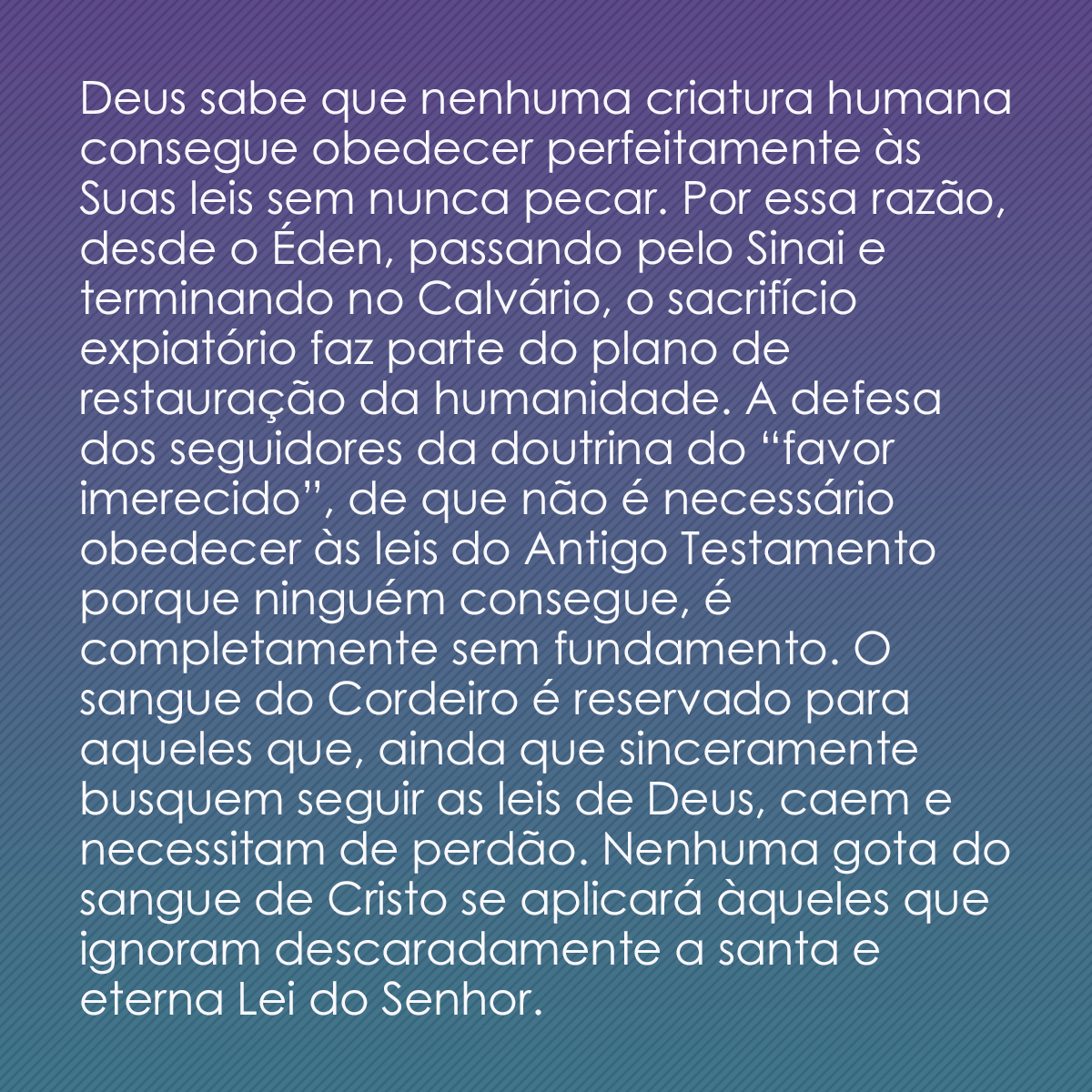 Deus sabe que nenhuma criatura humana consegue obedecer perfeitamente às Suas leis sem nunca pecar. Por essa razão, desde o Éden, passando pelo Sinai e terminando no Calvário, o sacrifício expiatório faz parte do plano de restauração da humanidade. A defesa dos seguidores da doutrina do “favor imerecido”, de que não é necessário obedecer às leis do Antigo Testamento porque ninguém consegue, é completamente sem fundamento. O sangue do Cordeiro é reservado para aqueles que, ainda que sinceramente busquem seguir as leis de Deus, caem e necessitam de perdão. Nenhuma gota do sangue de Cristo se aplicará àqueles que ignoram descaradamente a santa e eterna Lei do Senhor.