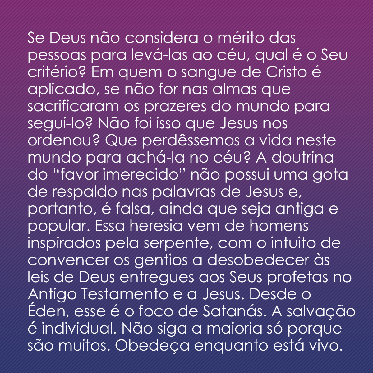 Se Deus não considera o mérito das pessoas para levá-las ao céu, qual é o Seu critério? Em quem o sangue de Cristo é aplicado, se não for nas almas que sacrificaram os prazeres do mundo para segui-lo? Não foi isso que Jesus nos ordenou? Que perdêssemos a vida neste mundo para achá-la no céu? A doutrina do “favor imerecido” não possui uma gota de respaldo nas palavras de Jesus e, portanto, é falsa, ainda que seja antiga e popular. Essa heresia vem de homens inspirados pela serpente, com o intuito de convencer os gentios a desobedecer às leis de Deus entregues aos Seus profetas no Antigo Testamento e a Jesus. Desde o Éden, esse é o foco de Satanás. A salvação é individual. Não siga a maioria só porque são muitos. Obedeça enquanto está vivo.