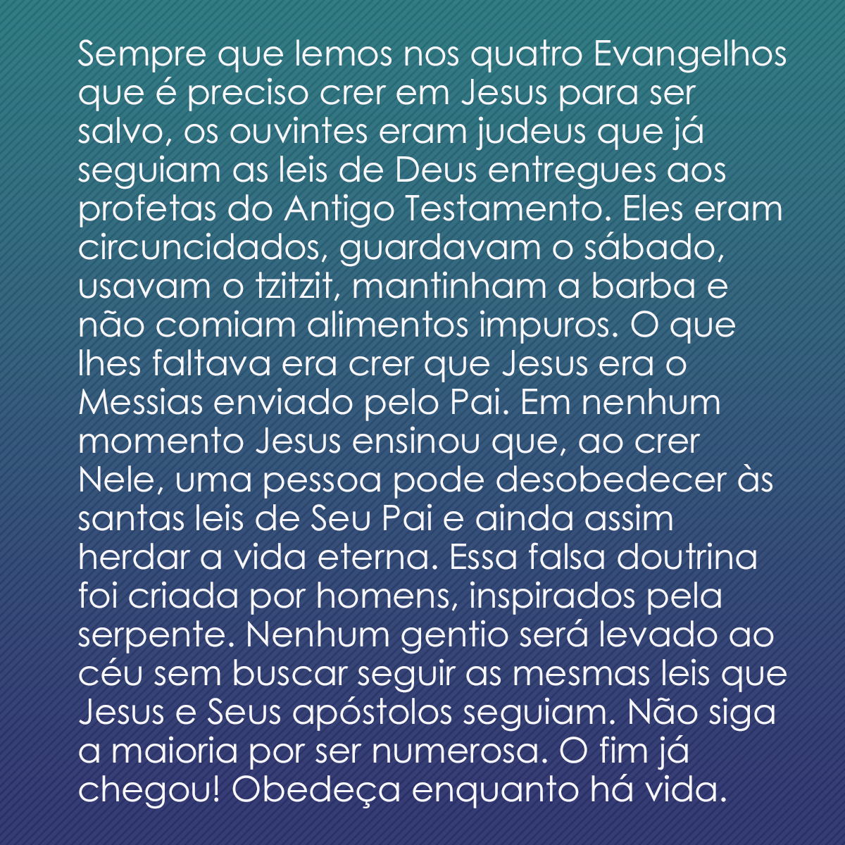 Sempre que lemos nos quatro Evangelhos que é preciso crer em Jesus para ser salvo, os ouvintes eram judeus que já seguiam as leis de Deus entregues aos profetas do Antigo Testamento. Eles eram circuncidados, guardavam o sábado, usavam o tzitzit, mantinham a barba e não comiam alimentos impuros. O que lhes faltava era crer que Jesus era o Messias enviado pelo Pai. Em nenhum momento Jesus ensinou que, ao crer Nele, uma pessoa pode desobedecer às santas leis de Seu Pai e ainda assim herdar a vida eterna. Essa falsa doutrina foi criada por homens, inspirados pela serpente. Nenhum gentio será levado ao céu sem buscar seguir as mesmas leis que Jesus e Seus apóstolos seguiam. Não siga a maioria por ser numerosa. O fim já chegou! Obedeça enquanto há vida.