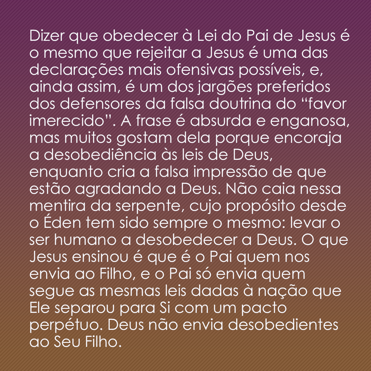 Dizer que obedecer à Lei do Pai de Jesus é o mesmo que rejeitar a Jesus é uma das declarações mais ofensivas possíveis, e, ainda assim, é um dos jargões preferidos dos defensores da falsa doutrina do “favor imerecido”. A frase é absurda e enganosa, mas muitos gostam dela porque encoraja a desobediência às leis de Deus, enquanto cria a falsa impressão de que estão agradando a Deus. Não caia nessa mentira da serpente, cujo propósito desde o Éden tem sido sempre o mesmo: levar o ser humano a desobedecer a Deus. O que Jesus ensinou é que é o Pai quem nos envia ao Filho, e o Pai só envia quem segue as mesmas leis dadas à nação que Ele separou para Si com um pacto perpétuo. Deus não envia desobedientes ao Seu Filho.