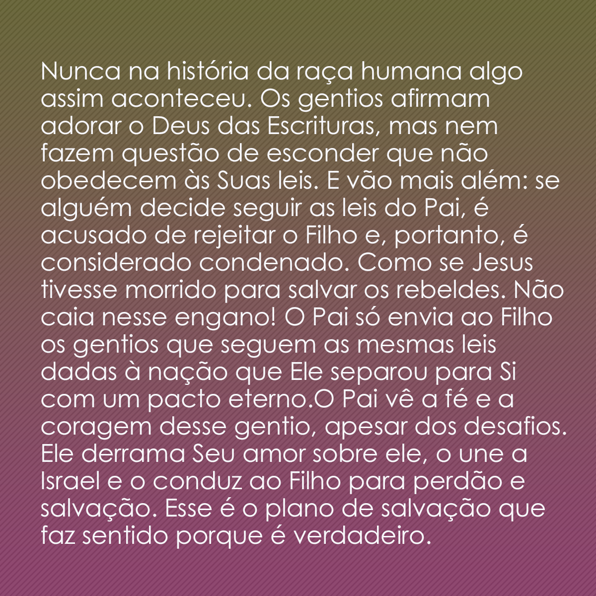 Nunca na história da raça humana algo assim aconteceu. Os gentios afirmam adorar o Deus das Escrituras, mas nem fazem questão de esconder que não obedecem às Suas leis. E vão mais além: se alguém decide seguir as leis do Pai, é acusado de rejeitar o Filho e, portanto, é considerado condenado. Como se Jesus tivesse morrido para salvar os rebeldes. Não caia nesse engano! O Pai só envia ao Filho os gentios que seguem as mesmas leis dadas à nação que Ele separou para Si com um pacto eterno.O Pai vê a fé e a coragem desse gentio, apesar dos desafios. Ele derrama Seu amor sobre ele, o une a Israel e o conduz ao Filho para perdão e salvação. Esse é o plano de salvação que faz sentido porque é verdadeiro.