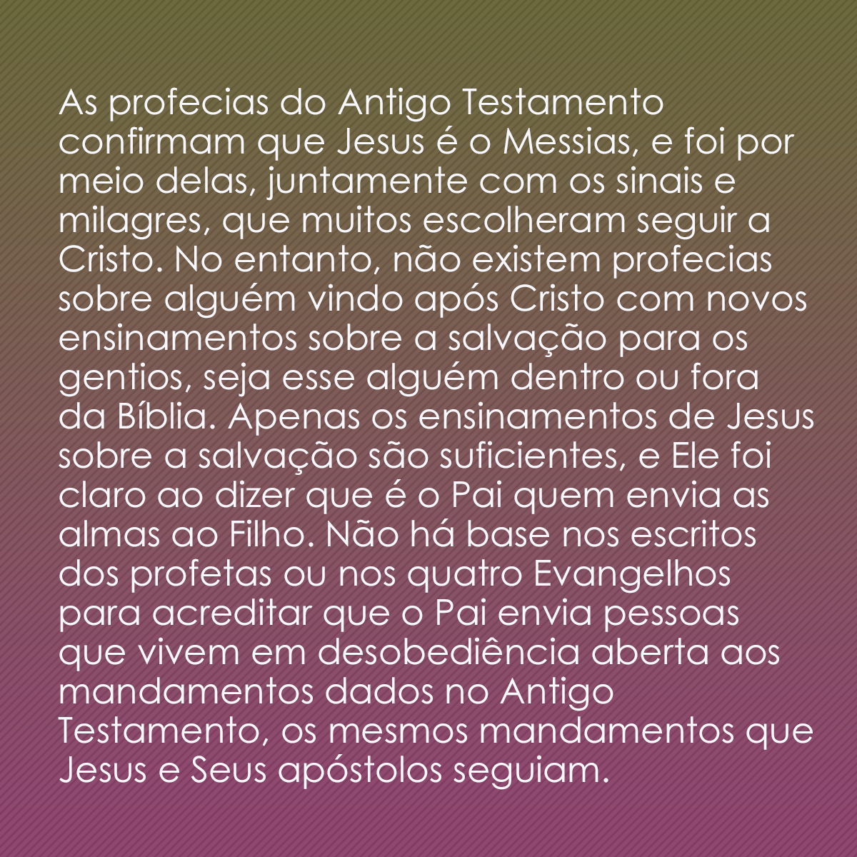 As profecias do Antigo Testamento confirmam que Jesus é o Messias, e foi por meio delas, juntamente com os sinais e milagres, que muitos escolheram seguir a Cristo. No entanto, não existem profecias sobre alguém vindo após Cristo com novos ensinamentos sobre a salvação para os gentios, seja esse alguém dentro ou fora da Bíblia. Apenas os ensinamentos de Jesus sobre a salvação são suficientes, e Ele foi claro ao dizer que é o Pai quem envia as almas ao Filho. Não há base nos escritos dos profetas ou nos quatro Evangelhos para acreditar que o Pai envia pessoas que vivem em desobediência aberta aos mandamentos dados no Antigo Testamento, os mesmos mandamentos que Jesus e Seus apóstolos seguiam.