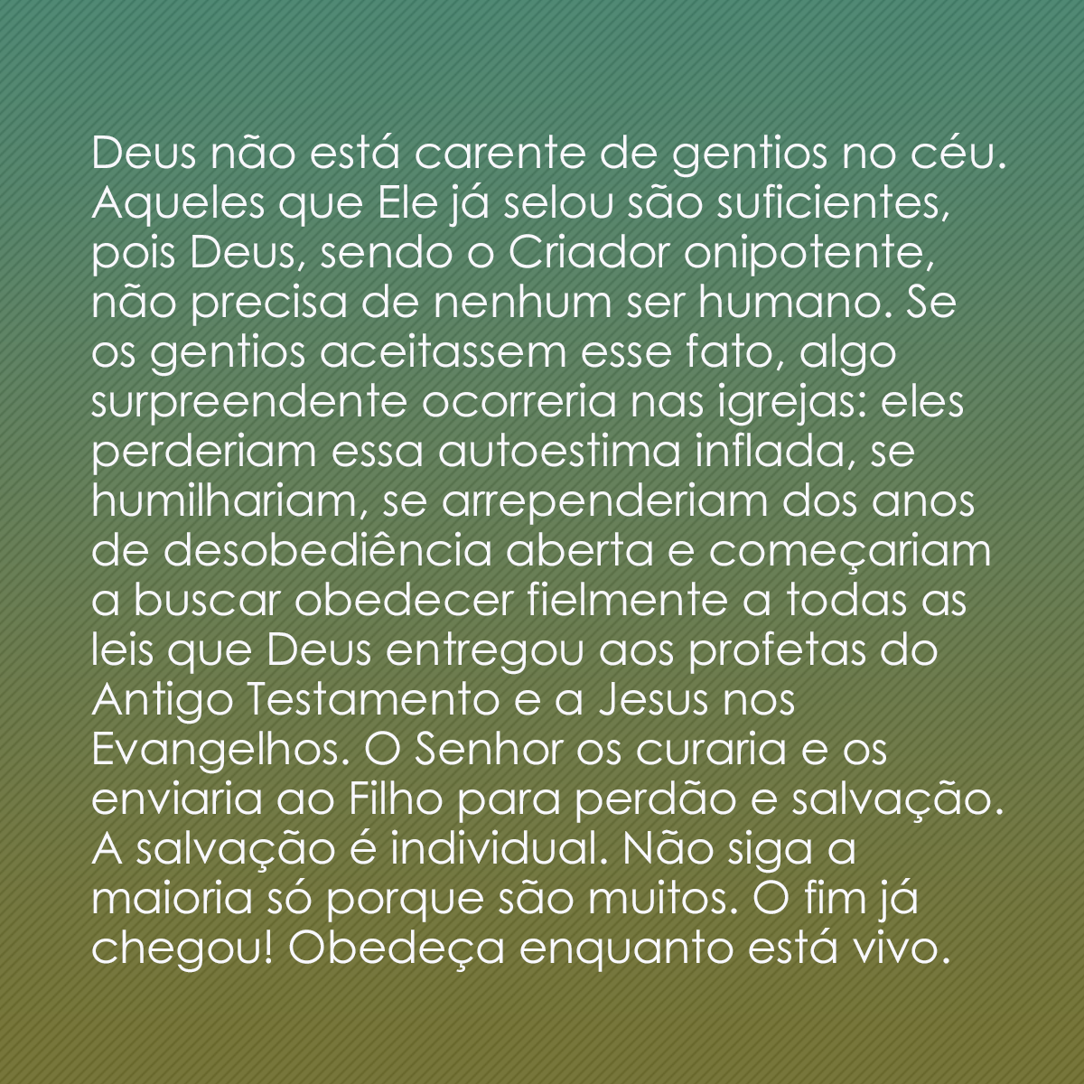 Deus não está carente de gentios no céu. Aqueles que Ele já selou são suficientes, pois Deus, sendo o Criador onipotente, não precisa de nenhum ser humano. Se os gentios aceitassem esse fato, algo surpreendente ocorreria nas igrejas: eles perderiam essa autoestima inflada, se humilhariam, se arrependeriam dos anos de desobediência aberta e começariam a buscar obedecer fielmente a todas as leis que Deus entregou aos profetas do Antigo Testamento e a Jesus nos Evangelhos. O Senhor os curaria e os enviaria ao Filho para perdão e salvação. A salvação é individual. Não siga a maioria só porque são muitos. O fim já chegou! Obedeça enquanto está vivo.