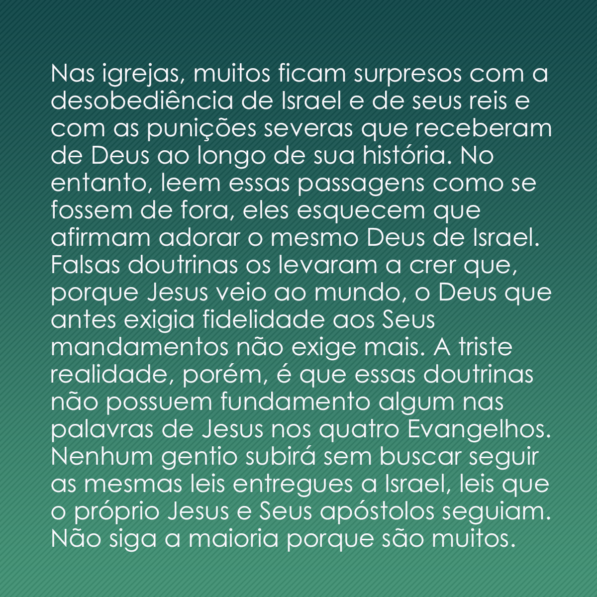 Nas igrejas, muitos ficam surpresos com a desobediência de Israel e de seus reis e com as punições severas que receberam de Deus ao longo de sua história. No entanto, leem essas passagens como se fossem de fora, eles esquecem que afirmam adorar o mesmo Deus de Israel. Falsas doutrinas os levaram a crer que, porque Jesus veio ao mundo, o Deus que antes exigia fidelidade aos Seus mandamentos não exige mais. A triste realidade, porém, é que essas doutrinas não possuem fundamento algum nas palavras de Jesus nos quatro Evangelhos. Nenhum gentio subirá sem buscar seguir as mesmas leis entregues a Israel, leis que o próprio Jesus e Seus apóstolos seguiam. Não siga a maioria porque são muitos.