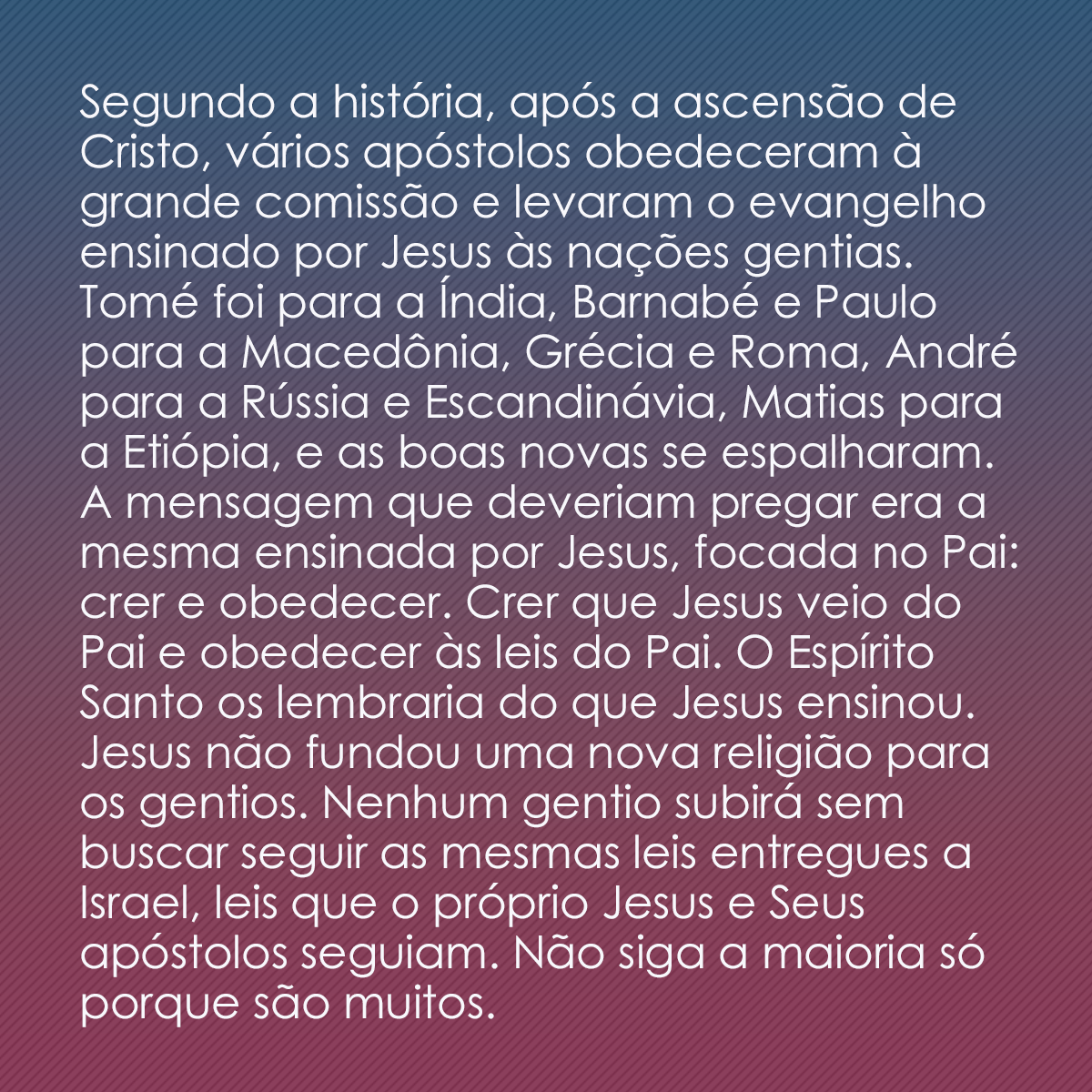 Segundo a história, após a ascensão de Cristo, vários apóstolos obedeceram à grande comissão e levaram o evangelho ensinado por Jesus às nações gentias. Tomé foi para a Índia, Barnabé e Paulo para a Macedônia, Grécia e Roma, André para a Rússia e Escandinávia, Matias para a Etiópia, e as boas novas se espalharam. A mensagem que deveriam pregar era a mesma ensinada por Jesus, focada no Pai: crer e obedecer. Crer que Jesus veio do Pai e obedecer às leis do Pai. O Espírito Santo os lembraria do que Jesus ensinou. Jesus não fundou uma nova religião para os gentios. Nenhum gentio subirá sem buscar seguir as mesmas leis entregues a Israel, leis que o próprio Jesus e Seus apóstolos seguiam. Não siga a maioria só porque são muitos.