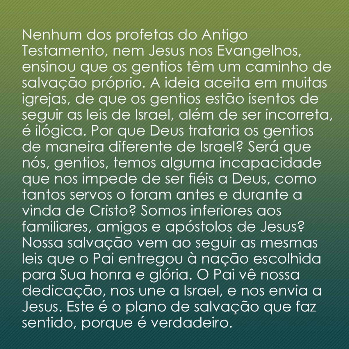 Nenhum dos profetas do Antigo Testamento, nem Jesus nos Evangelhos, ensinou que os gentios têm um caminho de salvação próprio. A ideia aceita em muitas igrejas, de que os gentios estão isentos de seguir as leis de Israel, além de ser incorreta, é ilógica. Por que Deus trataria os gentios de maneira diferente de Israel? Será que nós, gentios, temos alguma incapacidade que nos impede de ser fiéis a Deus, como tantos servos o foram antes e durante a vinda de Cristo? Somos inferiores aos familiares, amigos e apóstolos de Jesus? Nossa salvação vem ao seguir as mesmas leis que o Pai entregou à nação escolhida para Sua honra e glória. O Pai vê nossa dedicação, nos une a Israel, e nos envia a Jesus. Este é o plano de salvação que faz sentido, porque é verdadeiro.