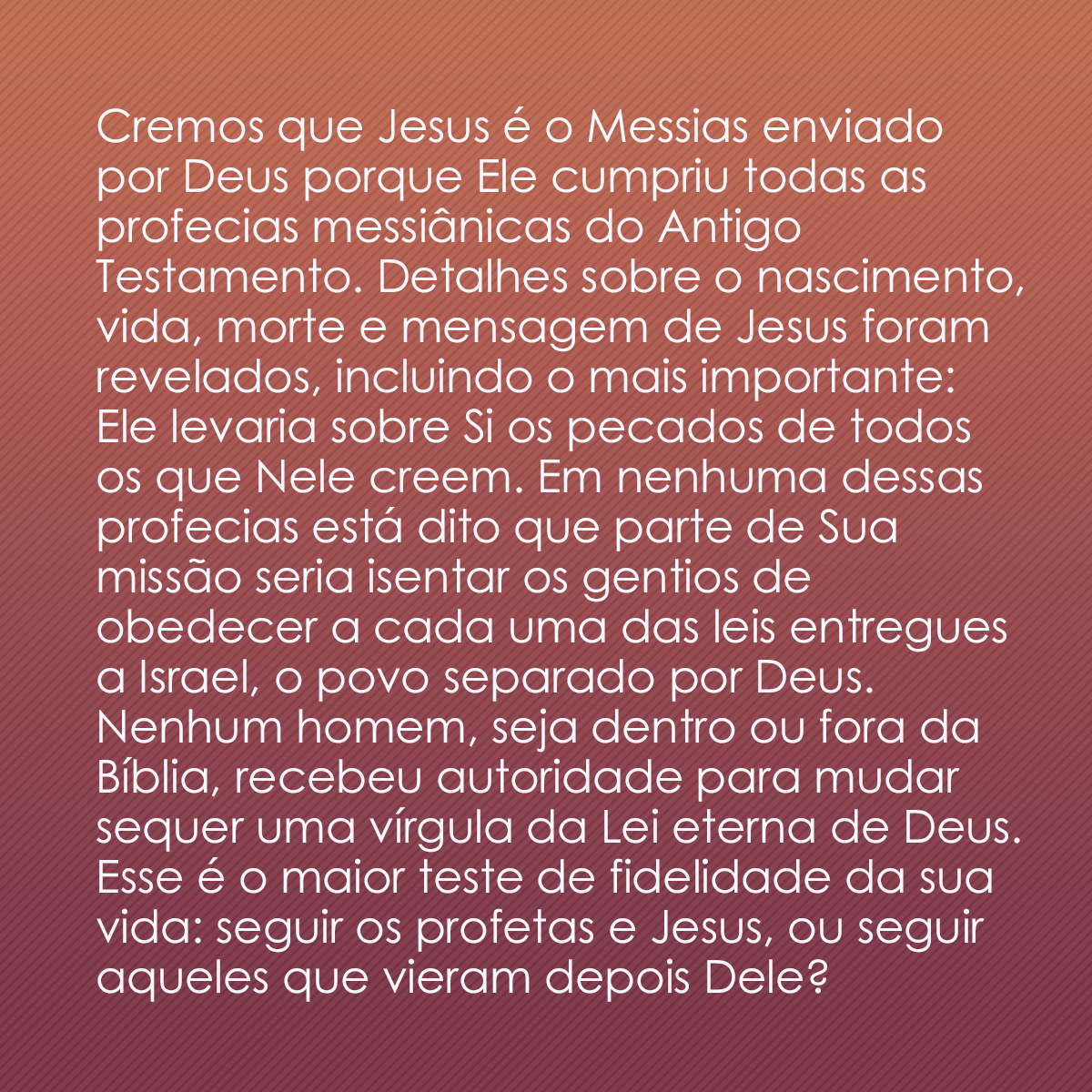 Cremos que Jesus é o Messias enviado por Deus porque Ele cumpriu todas as profecias messiânicas do Antigo Testamento. Detalhes sobre o nascimento, vida, morte e mensagem de Jesus foram revelados, incluindo o mais importante: Ele levaria sobre Si os pecados de todos os que Nele creem. Em nenhuma dessas profecias está dito que parte de Sua missão seria isentar os gentios de obedecer a cada uma das leis entregues a Israel, o povo separado por Deus. Nenhum homem, seja dentro ou fora da Bíblia, recebeu autoridade para mudar sequer uma vírgula da Lei eterna de Deus. Esse é o maior teste de fidelidade da sua vida: seguir os profetas e Jesus, ou seguir aqueles que vieram depois Dele?