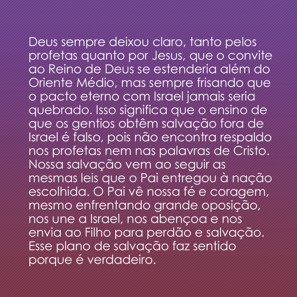 Deus sempre deixou claro, tanto pelos profetas quanto por Jesus, que o convite ao Reino de Deus se estenderia além do Oriente Médio, mas sempre frisando que o pacto eterno com Israel jamais seria quebrado. Isso significa que o ensino de que os gentios obtêm salvação fora de Israel é falso, pois não encontra respaldo nos profetas nem nas palavras de Cristo. Nossa salvação vem ao seguir as mesmas leis que o Pai entregou à nação escolhida. O Pai vê nossa fé e coragem, mesmo enfrentando grande oposição, nos une a Israel, nos abençoa e nos envia ao Filho para perdão e salvação. Esse plano de salvação faz sentido porque é verdadeiro.