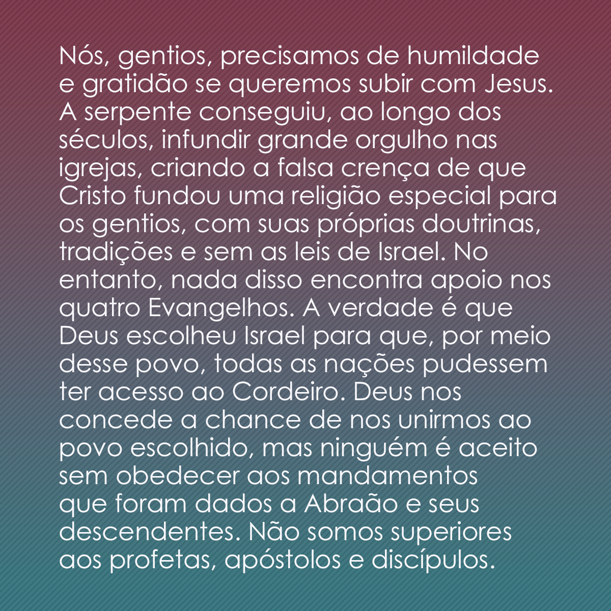 Nós, gentios, precisamos de humildade e gratidão se queremos subir com Jesus. A serpente conseguiu, ao longo dos séculos, infundir grande orgulho nas igrejas, criando a falsa crença de que Cristo fundou uma religião especial para os gentios, com suas próprias doutrinas, tradições e sem as leis de Israel. No entanto, nada disso encontra apoio nos quatro Evangelhos. A verdade é que Deus escolheu Israel para que, por meio desse povo, todas as nações pudessem ter acesso ao Cordeiro. Deus nos concede a chance de nos unirmos ao povo escolhido, mas ninguém é aceito sem obedecer aos mandamentos que foram dados a Abraão e seus descendentes. Não somos superiores aos profetas, apóstolos e discípulos.