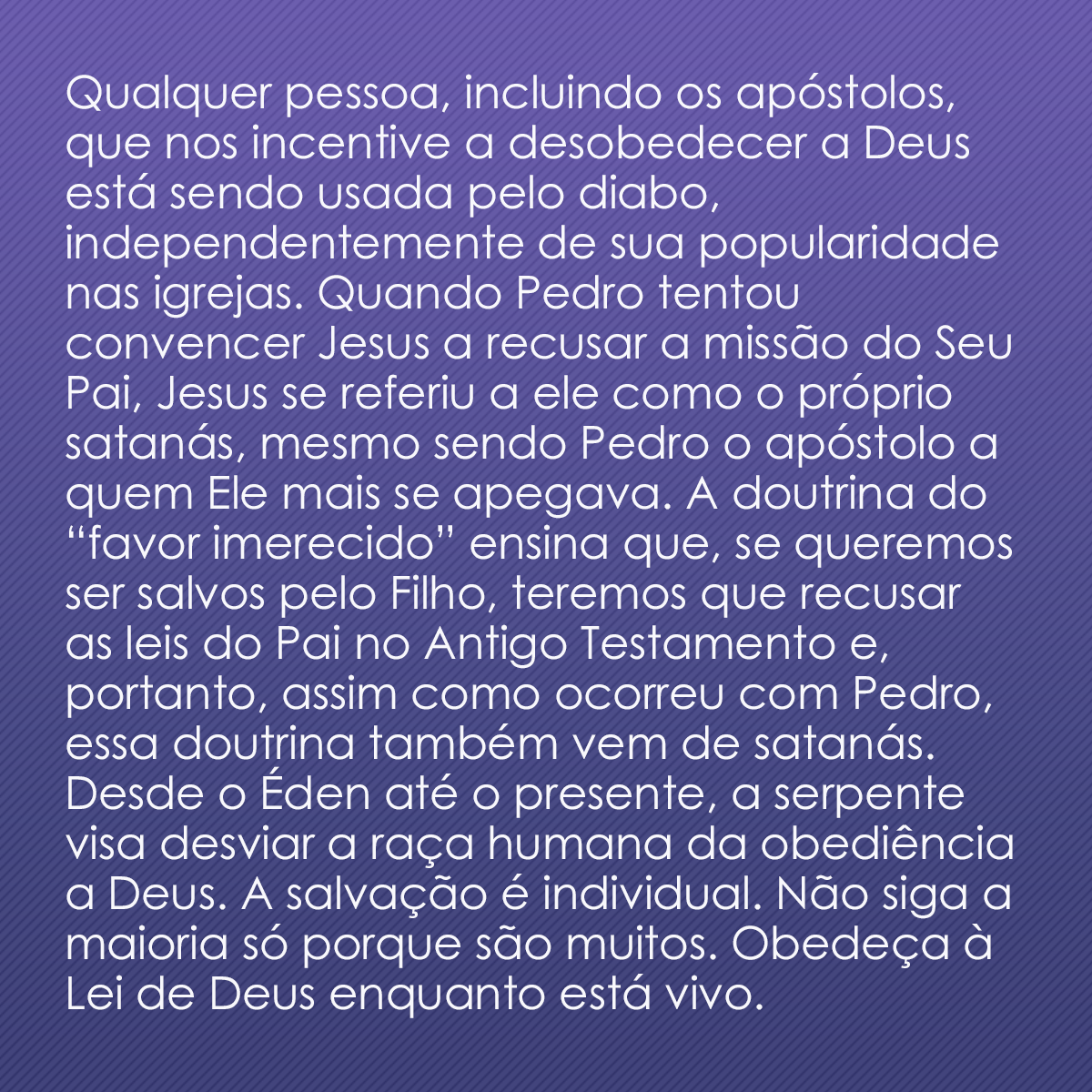 Qualquer pessoa, incluindo os apóstolos, que nos incentive a desobedecer a Deus está sendo usada pelo diabo, independentemente de sua popularidade nas igrejas. Quando Pedro tentou convencer Jesus a recusar a missão do Seu Pai, Jesus se referiu a ele como o próprio satanás, mesmo sendo Pedro o apóstolo a quem Ele mais se apegava. A doutrina do “favor imerecido” ensina que, se queremos ser salvos pelo Filho, teremos que recusar as leis do Pai no Antigo Testamento e, portanto, assim como ocorreu com Pedro, essa doutrina também vem de satanás. Desde o Éden até o presente, a serpente visa desviar a raça humana da obediência a Deus. A salvação é individual. Não siga a maioria só porque são muitos. Obedeça à Lei de Deus enquanto está vivo.