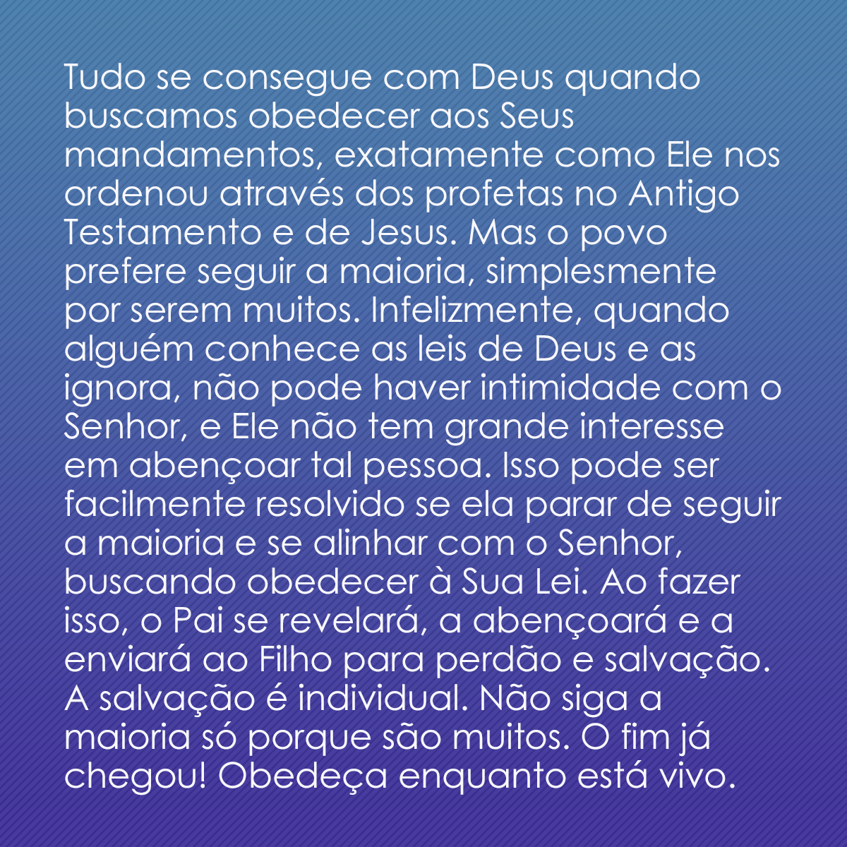 Tudo se consegue com Deus quando buscamos obedecer aos Seus mandamentos, exatamente como Ele nos ordenou através dos profetas no Antigo Testamento e de Jesus. Mas o povo prefere seguir a maioria, simplesmente por serem muitos. Infelizmente, quando alguém conhece as leis de Deus e as ignora, não pode haver intimidade com o Senhor, e Ele não tem grande interesse em abençoar tal pessoa. Isso pode ser facilmente resolvido se ela parar de seguir a maioria e se alinhar com o Senhor, buscando obedecer à Sua Lei. Ao fazer isso, o Pai se revelará, a abençoará e a enviará ao Filho para perdão e salvação. A salvação é individual. Não siga a maioria só porque são muitos. O fim já chegou! Obedeça enquanto está vivo.