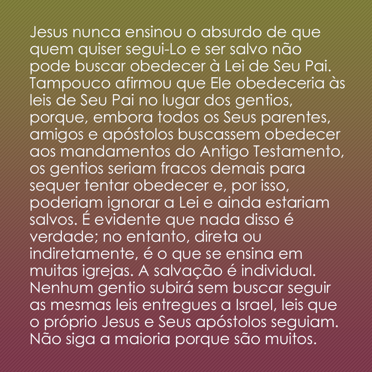 Jesus nunca ensinou o absurdo de que quem quiser segui-Lo e ser salvo não pode buscar obedecer à Lei de Seu Pai. Tampouco afirmou que Ele obedeceria às leis de Seu Pai no lugar dos gentios, porque, embora todos os Seus parentes, amigos e apóstolos buscassem obedecer aos mandamentos do Antigo Testamento, os gentios seriam fracos demais para sequer tentar obedecer e, por isso, poderiam ignorar a Lei e ainda estariam salvos. É evidente que nada disso é verdade; no entanto, direta ou indiretamente, é o que se ensina em muitas igrejas. A salvação é individual. Nenhum gentio subirá sem buscar seguir as mesmas leis entregues a Israel, leis que o próprio Jesus e Seus apóstolos seguiam. Não siga a maioria porque são muitos. 