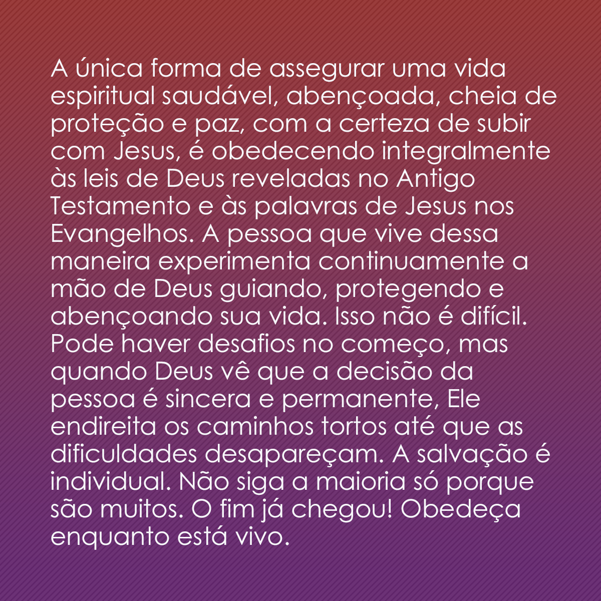 A única forma de assegurar uma vida espiritual saudável, abençoada, cheia de proteção e paz, com a certeza de subir com Jesus, é obedecendo integralmente às leis de Deus reveladas no Antigo Testamento e às palavras de Jesus nos Evangelhos. A pessoa que vive dessa maneira experimenta continuamente a mão de Deus guiando, protegendo e abençoando sua vida. Isso não é difícil. Pode haver desafios no começo, mas quando Deus vê que a decisão da pessoa é sincera e permanente, Ele endireita os caminhos tortos até que as dificuldades desapareçam. A salvação é individual. Não siga a maioria só porque são muitos. O fim já chegou! Obedeça enquanto está vivo.