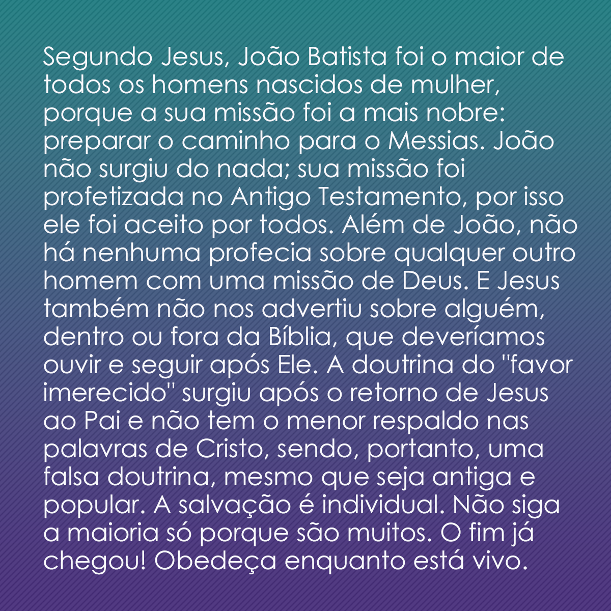 Segundo Jesus, João Batista foi o maior de todos os homens nascidos de mulher, porque a sua missão foi a mais nobre: preparar o caminho para o Messias. João não surgiu do nada; sua missão foi profetizada no Antigo Testamento, por isso ele foi aceito por todos. Além de João, não há nenhuma profecia sobre qualquer outro homem com uma missão de Deus. E Jesus também não nos advertiu sobre alguém, dentro ou fora da Bíblia, que deveríamos ouvir e seguir após Ele. A doutrina do 