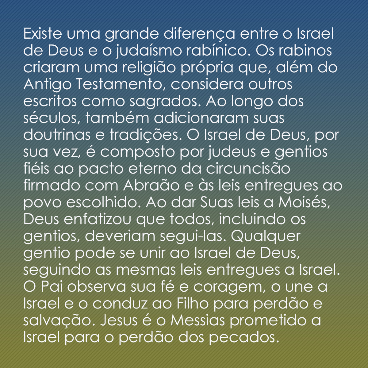 Existe uma grande diferença entre o Israel de Deus e o judaísmo rabínico. Os rabinos criaram uma religião própria que, além do Antigo Testamento, considera outros escritos como sagrados. Ao longo dos séculos, também adicionaram suas doutrinas e tradições. O Israel de Deus, por sua vez, é composto por judeus e gentios fiéis ao pacto eterno da circuncisão firmado com Abraão e às leis entregues ao povo escolhido. Ao dar Suas leis a Moisés, Deus enfatizou que todos, incluindo os gentios, deveriam segui-las. Qualquer gentio pode se unir ao Israel de Deus, seguindo as mesmas leis entregues a Israel. O Pai observa sua fé e coragem, o une a Israel e o conduz ao Filho para perdão e salvação. Jesus é o Messias prometido a Israel para o perdão dos pecados.