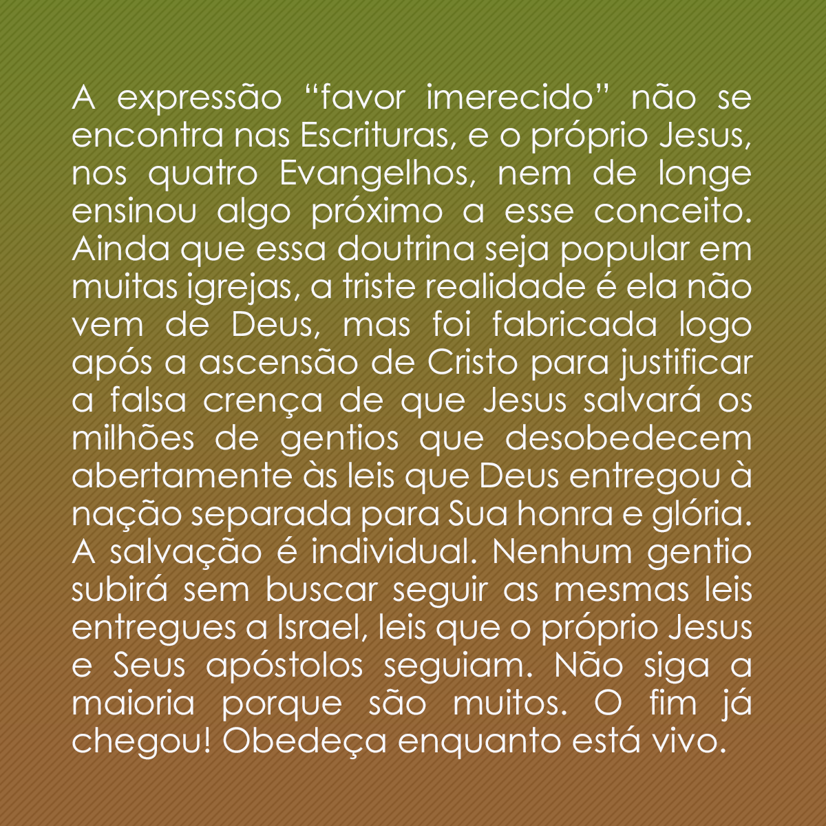 A expressão “favor imerecido” não se encontra nas Escrituras, e o próprio Jesus, nos quatro Evangelhos, nem de longe ensinou algo próximo a esse conceito. Ainda que essa doutrina seja popular em muitas igrejas, a triste realidade é ela não vem de Deus, mas foi fabricada logo após a ascensão de Cristo para justificar a falsa crença de que Jesus salvará os milhões de gentios que desobedecem abertamente às leis que Deus entregou à nação separada para Sua honra e glória. A salvação é individual. Nenhum gentio subirá sem buscar seguir as mesmas leis entregues a Israel, leis que o próprio Jesus e Seus apóstolos seguiam. Não siga a maioria porque são muitos. O fim já chegou! Obedeça enquanto está vivo.