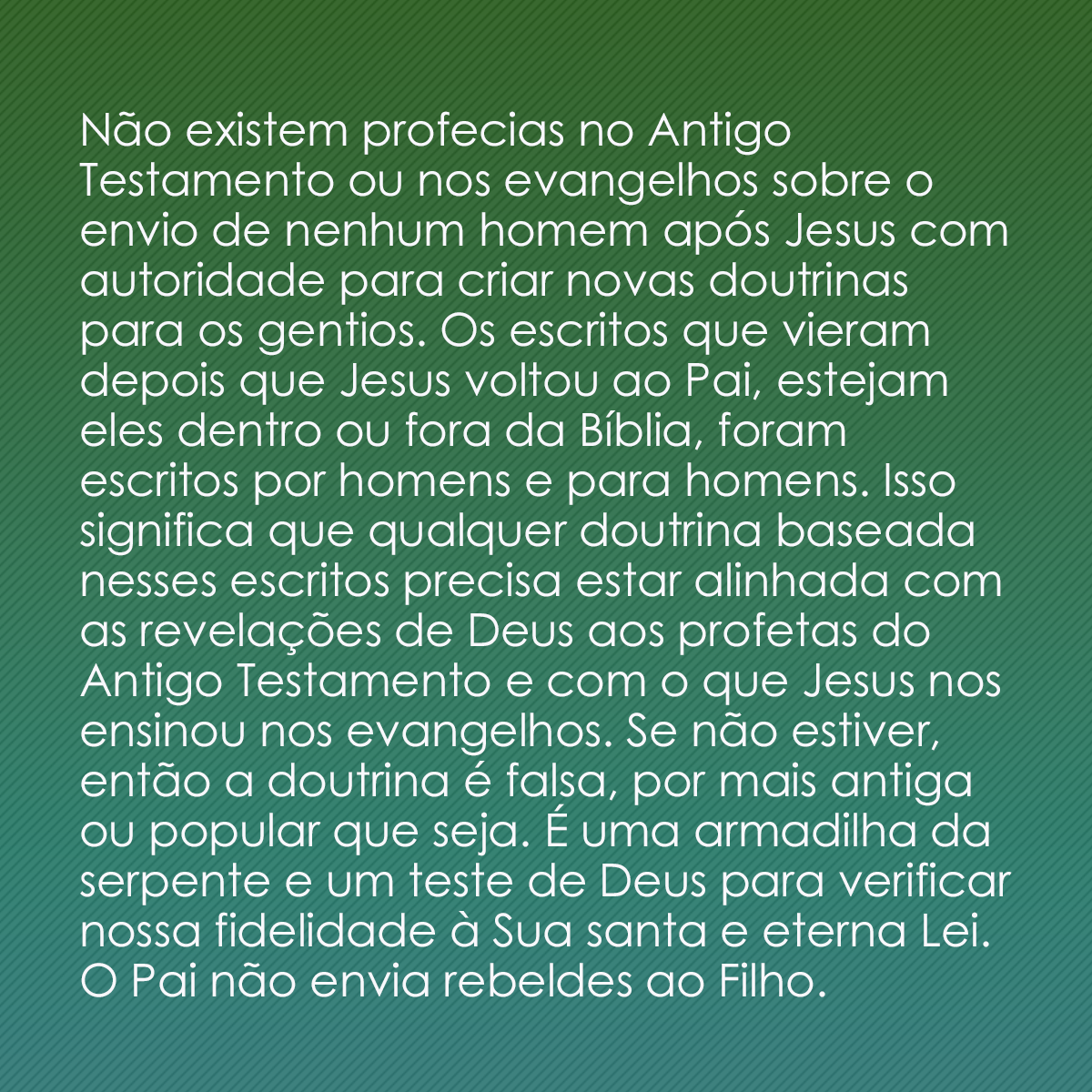 Não existem profecias no Antigo Testamento ou nos evangelhos sobre o envio de nenhum homem após Jesus com autoridade para criar novas doutrinas para os gentios. Os escritos que vieram depois que Jesus voltou ao Pai, estejam eles dentro ou fora da Bíblia, foram escritos por homens e para homens. Isso significa que qualquer doutrina baseada nesses escritos precisa estar alinhada com as revelações de Deus aos profetas do Antigo Testamento e com o que Jesus nos ensinou nos evangelhos. Se não estiver, então a doutrina é falsa, por mais antiga ou popular que seja. É uma armadilha da serpente e um teste de Deus para verificar nossa fidelidade à Sua santa e eterna Lei. O Pai não envia rebeldes ao Filho.