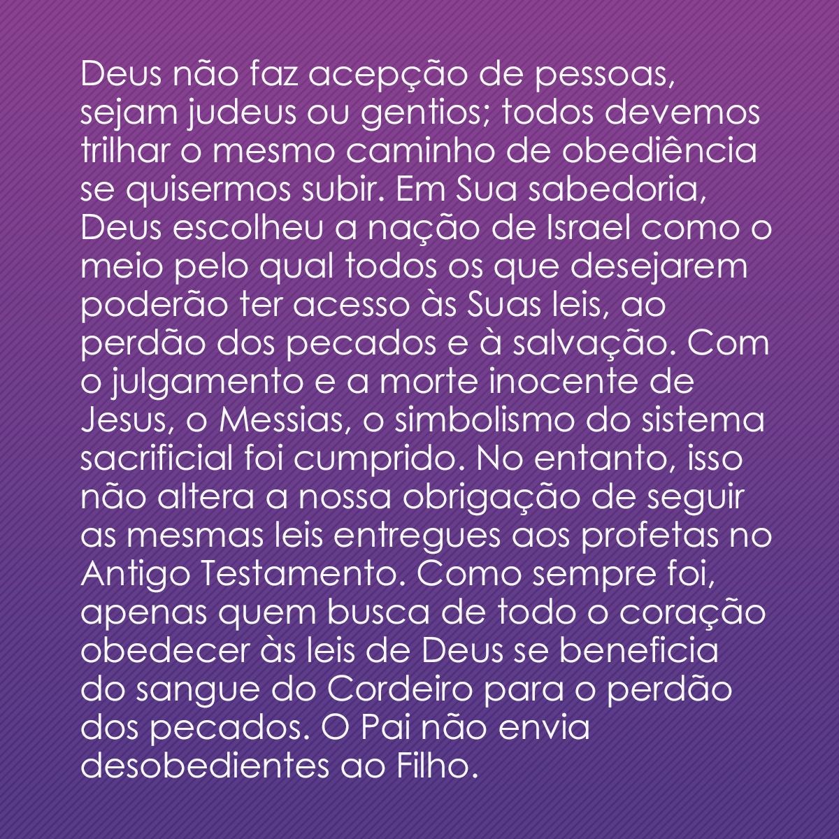 Deus não faz acepção de pessoas, sejam judeus ou gentios; todos devemos trilhar o mesmo caminho de obediência se quisermos subir. Em Sua sabedoria, Deus escolheu a nação de Israel como o meio pelo qual todos os que desejarem poderão ter acesso às Suas leis, ao perdão dos pecados e à salvação. Com o julgamento e a morte inocente de Jesus, o Messias, o simbolismo do sistema sacrificial foi cumprido. No entanto, isso não altera a nossa obrigação de seguir as mesmas leis entregues aos profetas no Antigo Testamento. Como sempre foi, apenas quem busca de todo o coração obedecer às leis de Deus se beneficia do sangue do Cordeiro para o perdão dos pecados. O Pai não envia desobedientes ao Filho.