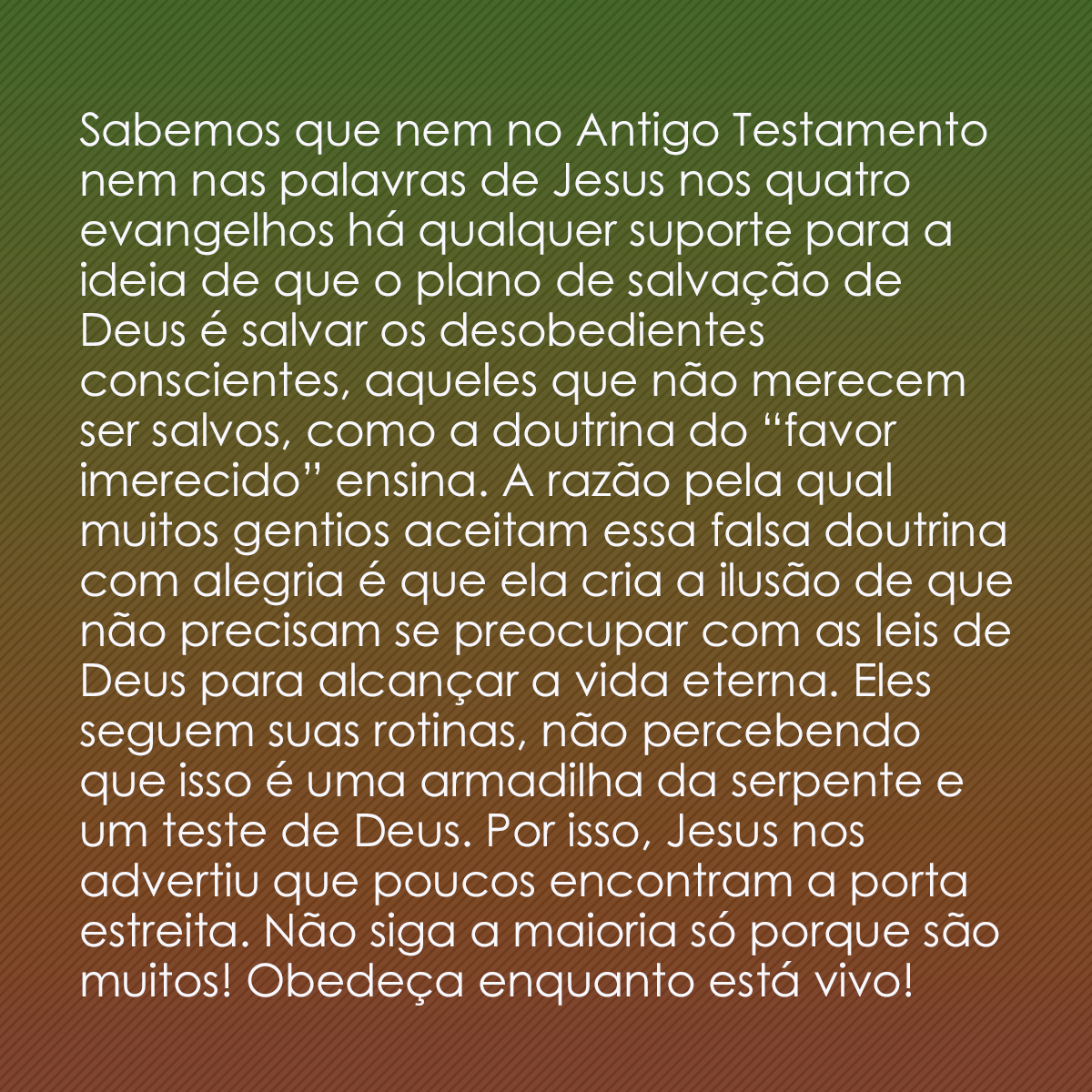 Sabemos que nem no Antigo Testamento nem nas palavras de Jesus nos quatro evangelhos há qualquer suporte para a ideia de que o plano de salvação de Deus é salvar os desobedientes conscientes, aqueles que não merecem ser salvos, como a doutrina do “favor imerecido” ensina. A razão pela qual muitos gentios aceitam essa falsa doutrina com alegria é que ela cria a ilusão de que não precisam se preocupar com as leis de Deus para alcançar a vida eterna. Eles seguem suas rotinas, não percebendo que isso é uma armadilha da serpente e um teste de Deus. Por isso, Jesus nos advertiu que poucos encontram a porta estreita. Não siga a maioria só porque são muitos! Obedeça enquanto está vivo!