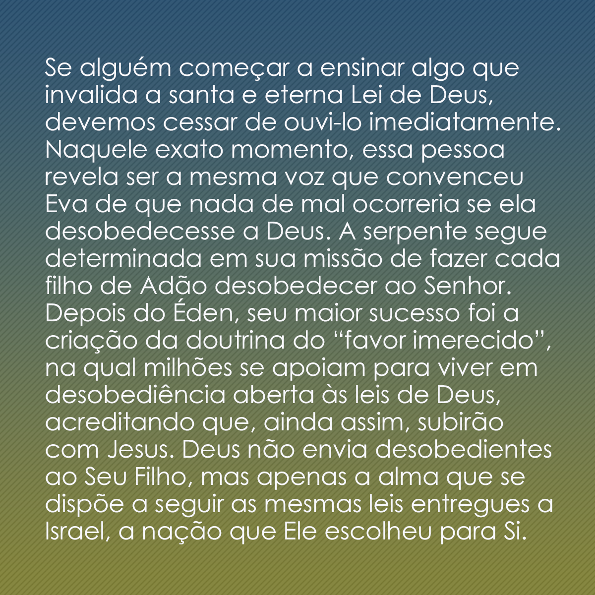 Se alguém começar a ensinar algo que invalida a santa e eterna Lei de Deus, devemos cessar de ouvi-lo imediatamente. Naquele exato momento, essa pessoa revela ser a mesma voz que convenceu Eva de que nada de mal ocorreria se ela desobedecesse a Deus. A serpente segue determinada em sua missão de fazer cada filho de Adão desobedecer ao Senhor. Depois do Éden, seu maior sucesso foi a criação da doutrina do “favor imerecido”, na qual milhões se apoiam para viver em desobediência aberta às leis de Deus, acreditando que, ainda assim, subirão com Jesus. Deus não envia desobedientes ao Seu Filho, mas apenas a alma que se dispõe a seguir as mesmas leis entregues a Israel, a nação que Ele escolheu para Si.