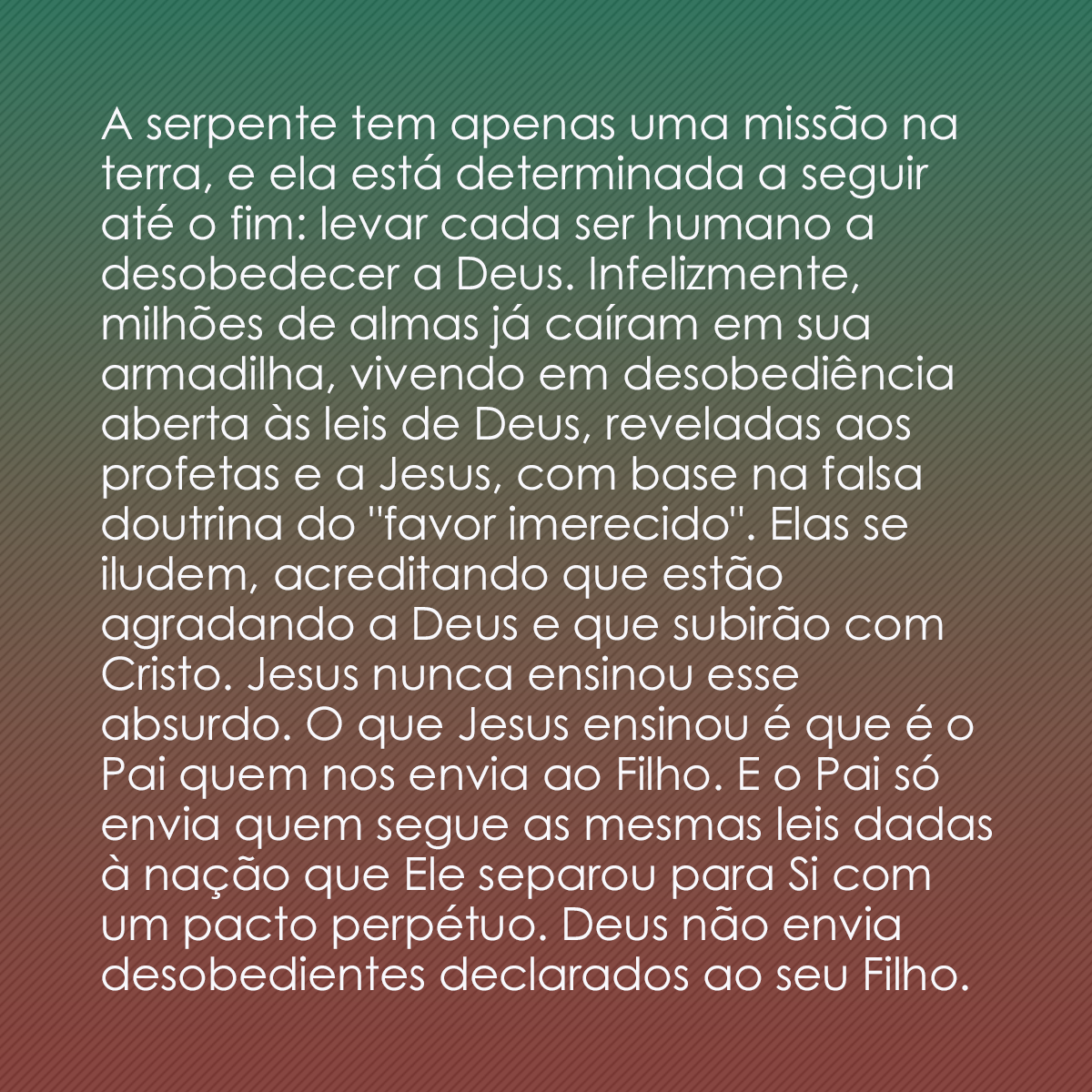 A serpente tem apenas uma missão na terra, e ela está determinada a seguir até o fim: levar cada ser humano a desobedecer a Deus. Infelizmente, milhões de almas já caíram em sua armadilha, vivendo em desobediência aberta às leis de Deus, reveladas aos profetas e a Jesus, com base na falsa doutrina do 