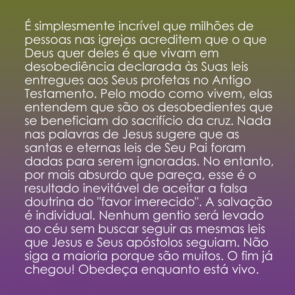 É simplesmente incrível que milhões de pessoas nas igrejas acreditem que o que Deus quer delas é que vivam em desobediência declarada às Suas leis entregues aos Seus profetas no Antigo Testamento. Pelo modo como vivem, elas entendem que são os desobedientes que se beneficiam do sacrifício da cruz. Nada nas palavras de Jesus sugere que as santas e eternas leis de Seu Pai foram dadas para serem ignoradas. No entanto, por mais absurdo que pareça, esse é o resultado inevitável de aceitar a falsa doutrina do 