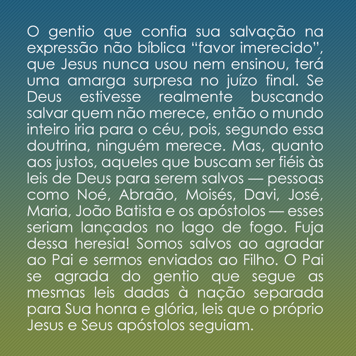 O gentio que confia sua salvação na expressão não bíblica “favor imerecido”, que Jesus nunca usou nem ensinou, terá uma amarga surpresa no juízo final. Se Deus estivesse realmente buscando salvar quem não merece, então o mundo inteiro iria para o céu, pois, segundo essa doutrina, ninguém merece. Mas, quanto aos justos, aqueles que buscam ser fiéis às leis de Deus para serem salvos — pessoas como Noé, Abraão, Moisés, Davi, José, Maria, João Batista e os apóstolos — esses seriam lançados no lago de fogo. Fuja dessa heresia! Somos salvos ao agradar ao Pai e sermos enviados ao Filho. O Pai se agrada do gentio que segue as mesmas leis dadas à nação separada para Sua honra e glória, leis que o próprio Jesus e Seus apóstolos seguiam.