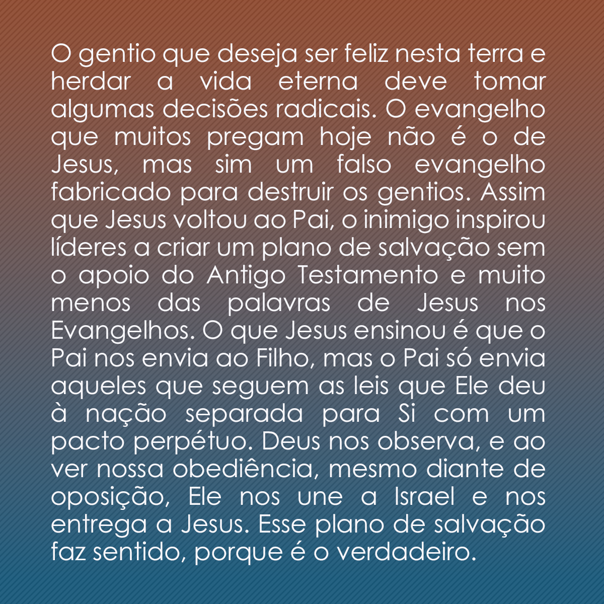 O gentio que deseja ser feliz nesta terra e herdar a vida eterna deve tomar algumas decisões radicais. O evangelho que muitos pregam hoje não é o de Jesus, mas sim um falso evangelho fabricado para destruir os gentios. Assim que Jesus voltou ao Pai, o inimigo inspirou líderes a criar um plano de salvação sem o apoio do Antigo Testamento e muito menos das palavras de Jesus nos Evangelhos. O que Jesus ensinou é que o Pai nos envia ao Filho, mas o Pai só envia aqueles que seguem as leis que Ele deu à nação separada para Si com um pacto perpétuo. Deus nos observa, e ao ver nossa obediência, mesmo diante de oposição, Ele nos une a Israel e nos entrega a Jesus. Esse plano de salvação faz sentido, porque é o verdadeiro.