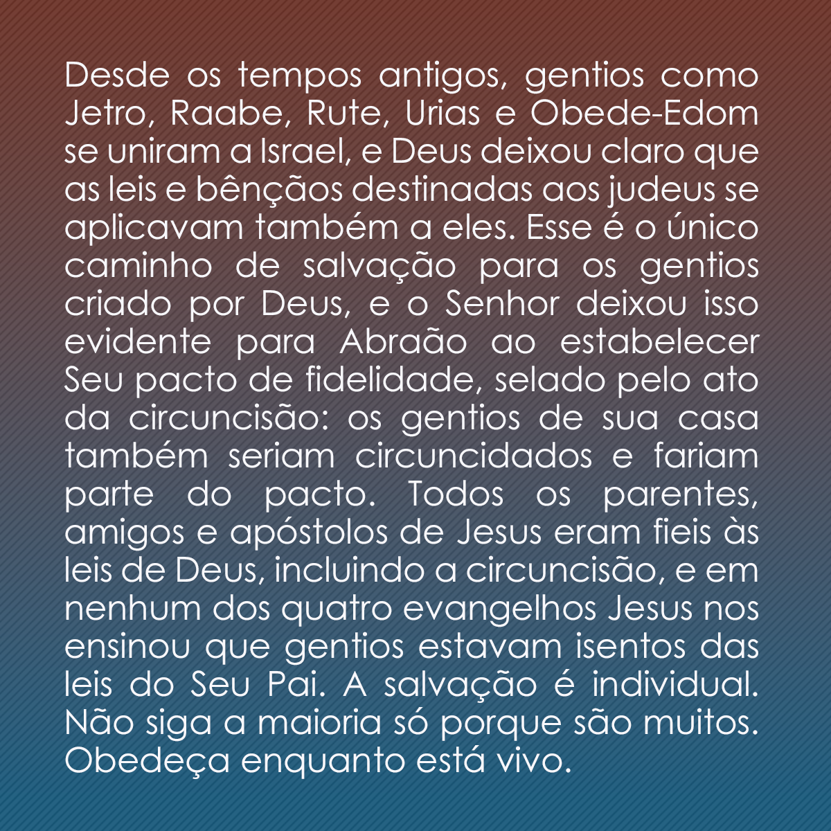 Desde os tempos antigos, gentios como Jetro, Raabe, Rute, Urias e Obede-Edom se uniram a Israel, e Deus deixou claro que as leis e bênçãos destinadas aos judeus se aplicavam também a eles. Esse é o único caminho de salvação para os gentios criado por Deus, e o Senhor deixou isso evidente para Abraão ao estabelecer Seu pacto de fidelidade, selado pelo ato da circuncisão: os gentios de sua casa também seriam circuncidados e fariam parte do pacto. Todos os parentes, amigos e apóstolos de Jesus eram fieis às leis de Deus, incluindo a circuncisão, e em nenhum dos quatro evangelhos Jesus nos ensinou que gentios estavam isentos das leis do Seu Pai. A salvação é individual. Não siga a maioria só porque são muitos. Obedeça enquanto está vivo.