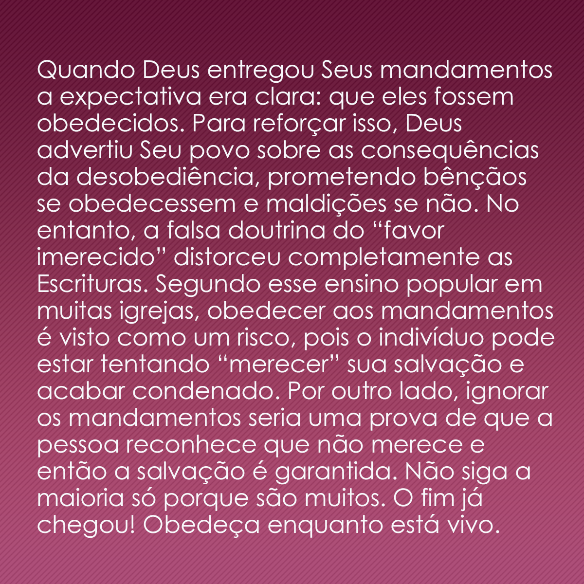 Quando Deus entregou Seus mandamentos a expectativa era clara: que eles fossem obedecidos. Para reforçar isso, Deus advertiu Seu povo sobre as consequências da desobediência, prometendo bênçãos se obedecessem e maldições se não. No entanto, a falsa doutrina do “favor imerecido” distorceu completamente as Escrituras. Segundo esse ensino popular em muitas igrejas, obedecer aos mandamentos é visto como um risco, pois o indivíduo pode estar tentando “merecer” sua salvação e acabar condenado. Por outro lado, ignorar os mandamentos seria uma prova de que a pessoa reconhece que não merece e então a salvação é garantida. Não siga a maioria só porque são muitos. O fim já chegou! Obedeça enquanto está vivo.