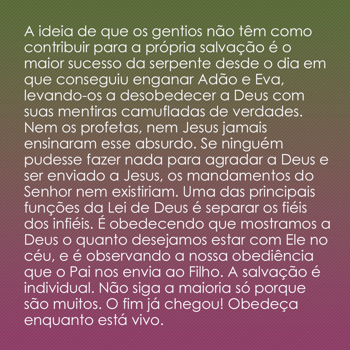 A ideia de que os gentios não têm como contribuir para a própria salvação é o maior sucesso da serpente desde o dia em que conseguiu enganar Adão e Eva, levando-os a desobedecer a Deus com suas mentiras camufladas de verdades. Nem os profetas, nem Jesus jamais ensinaram esse absurdo. Se ninguém pudesse fazer nada para agradar a Deus e ser enviado a Jesus, os mandamentos do Senhor nem existiriam. Uma das principais funções da Lei de Deus é separar os fiéis dos infiéis. É obedecendo que mostramos a Deus o quanto desejamos estar com Ele no céu, e é observando a nossa obediência que o Pai nos envia ao Filho. A salvação é individual. Não siga a maioria só porque são muitos. O fim já chegou! Obedeça enquanto está vivo.