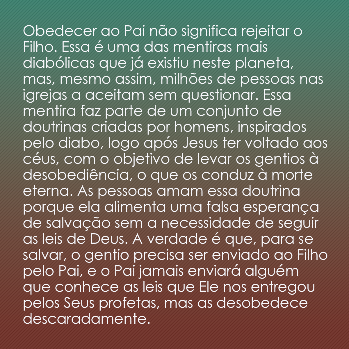 Obedecer ao Pai não significa rejeitar o Filho. Essa é uma das mentiras mais diabólicas que já existiu neste planeta, mas, mesmo assim, milhões de pessoas nas igrejas a aceitam sem questionar. Essa mentira faz parte de um conjunto de doutrinas criadas por homens, inspirados pelo diabo, logo após Jesus ter voltado aos céus, com o objetivo de levar os gentios à desobediência, o que os conduz à morte eterna. As pessoas amam essa doutrina porque ela alimenta uma falsa esperança de salvação sem a necessidade de seguir as leis de Deus. A verdade é que, para se salvar, o gentio precisa ser enviado ao Filho pelo Pai, e o Pai jamais enviará alguém que conhece as leis que Ele nos entregou pelos Seus profetas, mas as desobedece descaradamente.