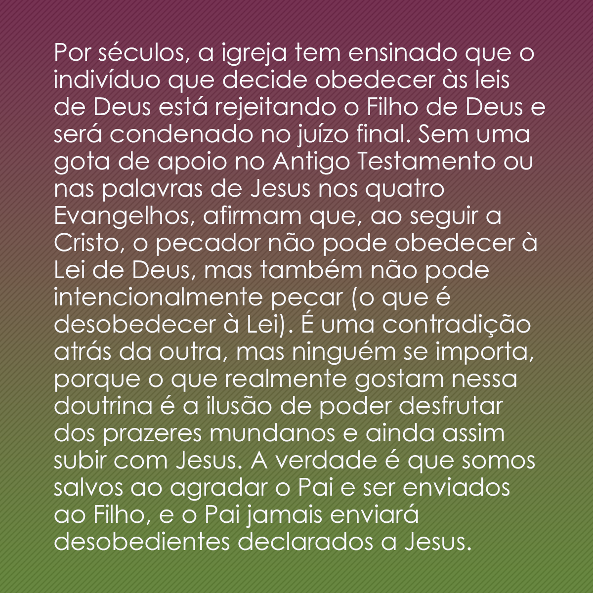 Por séculos, a igreja tem ensinado que o indivíduo que decide obedecer às leis de Deus está rejeitando o Filho de Deus e será condenado no juízo final. Sem uma gota de apoio no Antigo Testamento ou nas palavras de Jesus nos quatro Evangelhos, afirmam que, ao seguir a Cristo, o pecador não pode obedecer à Lei de Deus, mas também não pode intencionalmente pecar (o que é desobedecer à Lei). É uma contradição atrás da outra, mas ninguém se importa, porque o que realmente gostam nessa doutrina é a ilusão de poder desfrutar dos prazeres mundanos e ainda assim subir com Jesus. A verdade é que somos salvos ao agradar o Pai e ser enviados ao Filho, e o Pai jamais enviará desobedientes declarados a Jesus.