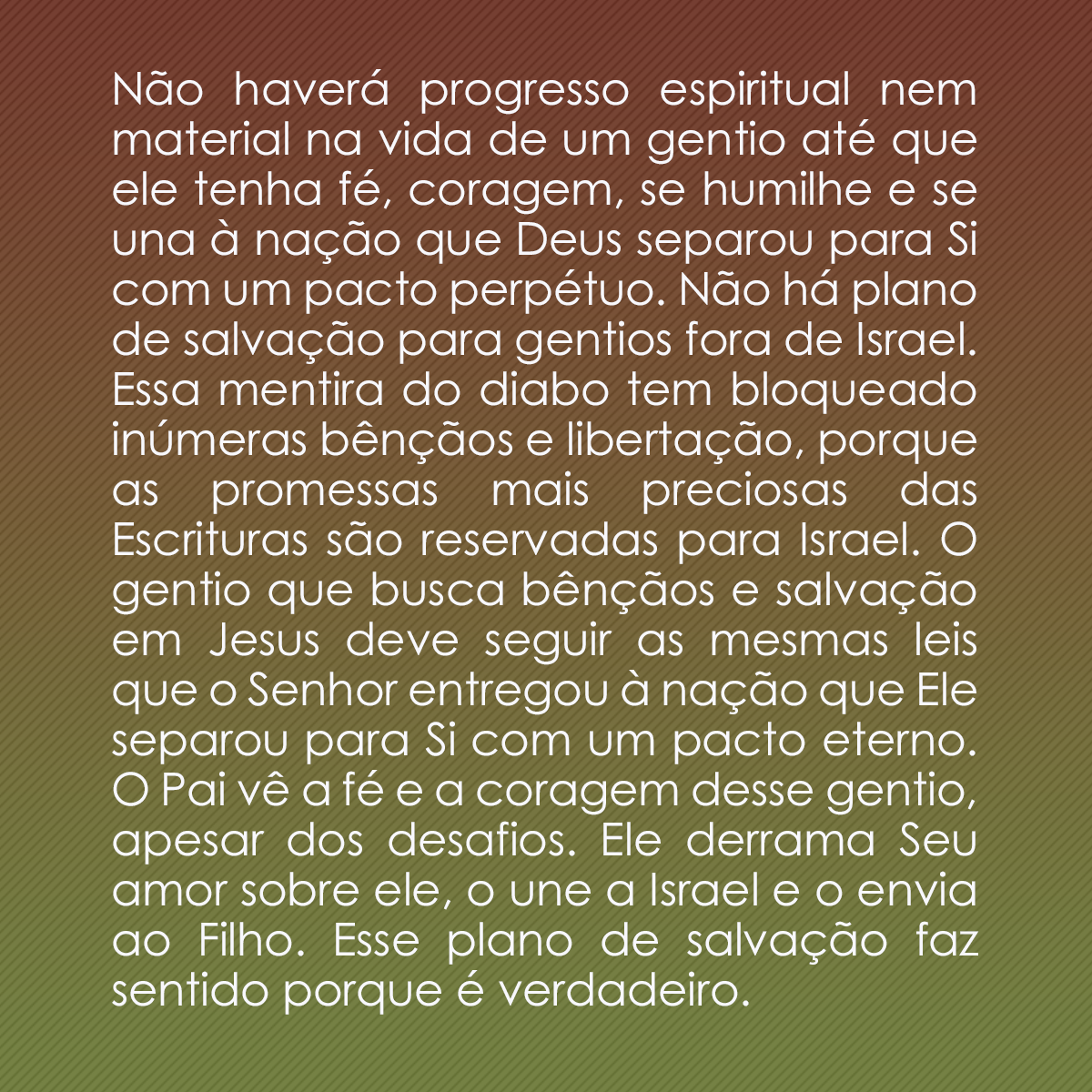 Não haverá progresso espiritual nem material na vida de um gentio até que ele tenha fé, coragem, se humilhe e se una à nação que Deus separou para Si com um pacto perpétuo. Não há plano de salvação para gentios fora de Israel. Essa mentira do diabo tem bloqueado inúmeras bênçãos e libertação, porque as promessas mais preciosas das Escrituras são reservadas para Israel. O gentio que busca bênçãos e salvação em Jesus deve seguir as mesmas leis que o Senhor entregou à nação que Ele separou para Si com um pacto eterno. O Pai vê a fé e a coragem desse gentio, apesar dos desafios. Ele derrama Seu amor sobre ele, o une a Israel e o envia ao Filho. Esse plano de salvação faz sentido porque é verdadeiro.