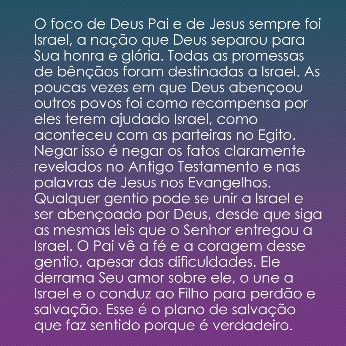 O foco de Deus Pai e de Jesus sempre foi Israel, a nação que Deus separou para Sua honra e glória. Todas as promessas de bênçãos foram destinadas a Israel. As poucas vezes em que Deus abençoou outros povos foi como recompensa por eles terem ajudado Israel, como aconteceu com as parteiras no Egito. Negar isso é negar os fatos claramente revelados no Antigo Testamento e nas palavras de Jesus nos Evangelhos. Qualquer gentio pode se unir a Israel e ser abençoado por Deus, desde que siga as mesmas leis que o Senhor entregou a Israel. O Pai vê a fé e a coragem desse gentio, apesar das dificuldades. Ele derrama Seu amor sobre ele, o une a Israel e o conduz ao Filho para perdão e salvação. Esse é o plano de salvação que faz sentido porque é verdadeiro.