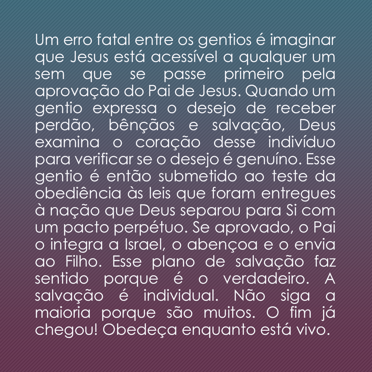 Um erro fatal entre os gentios é imaginar que Jesus está acessível a qualquer um sem que se passe primeiro pela aprovação do Pai de Jesus. Quando um gentio expressa o desejo de receber perdão, bênçãos e salvação, Deus examina o coração desse indivíduo para verificar se o desejo é genuíno. Esse gentio é então submetido ao teste da obediência às leis que foram entregues à nação que Deus separou para Si com um pacto perpétuo. Se aprovado, o Pai o integra a Israel, o abençoa e o envia ao Filho. Esse plano de salvação faz sentido porque é o verdadeiro. A salvação é individual. Não siga a maioria porque são muitos. O fim já chegou! Obedeça enquanto está vivo.