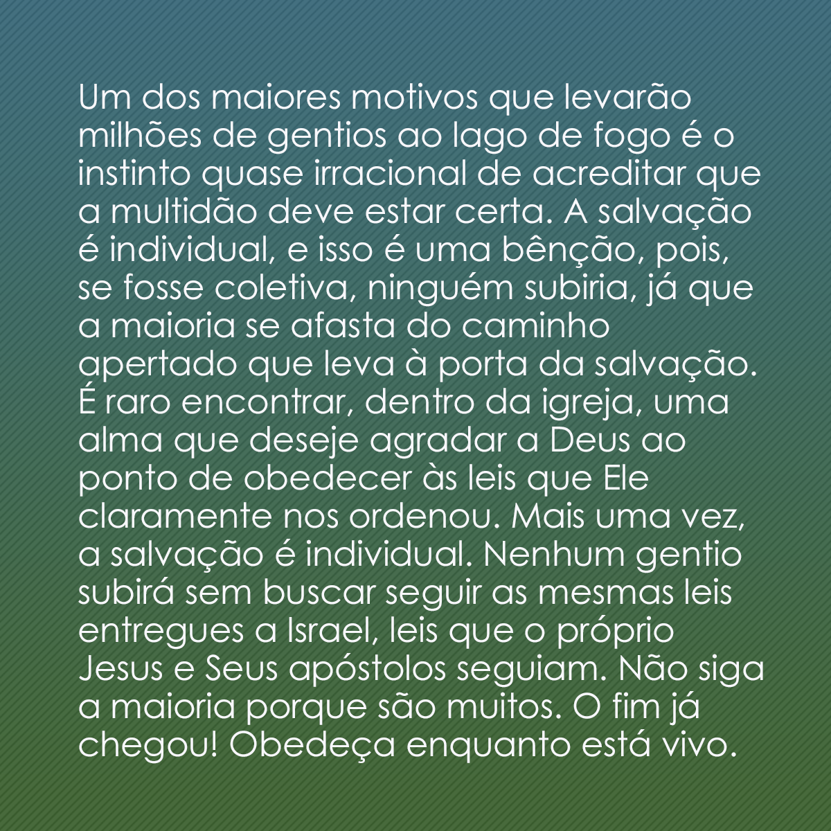 Um dos maiores motivos que levarão milhões de gentios ao lago de fogo é o instinto quase irracional de acreditar que a multidão deve estar certa. A salvação é individual, e isso é uma bênção, pois, se fosse coletiva, ninguém subiria, já que a maioria se afasta do caminho apertado que leva à porta da salvação. É raro encontrar, dentro da igreja, uma alma que deseje agradar a Deus ao ponto de obedecer às leis que Ele claramente nos ordenou. Mais uma vez, a salvação é individual. Nenhum gentio subirá sem buscar seguir as mesmas leis entregues a Israel, leis que o próprio Jesus e Seus apóstolos seguiam. Não siga a maioria porque são muitos. O fim já chegou! Obedeça enquanto está vivo.