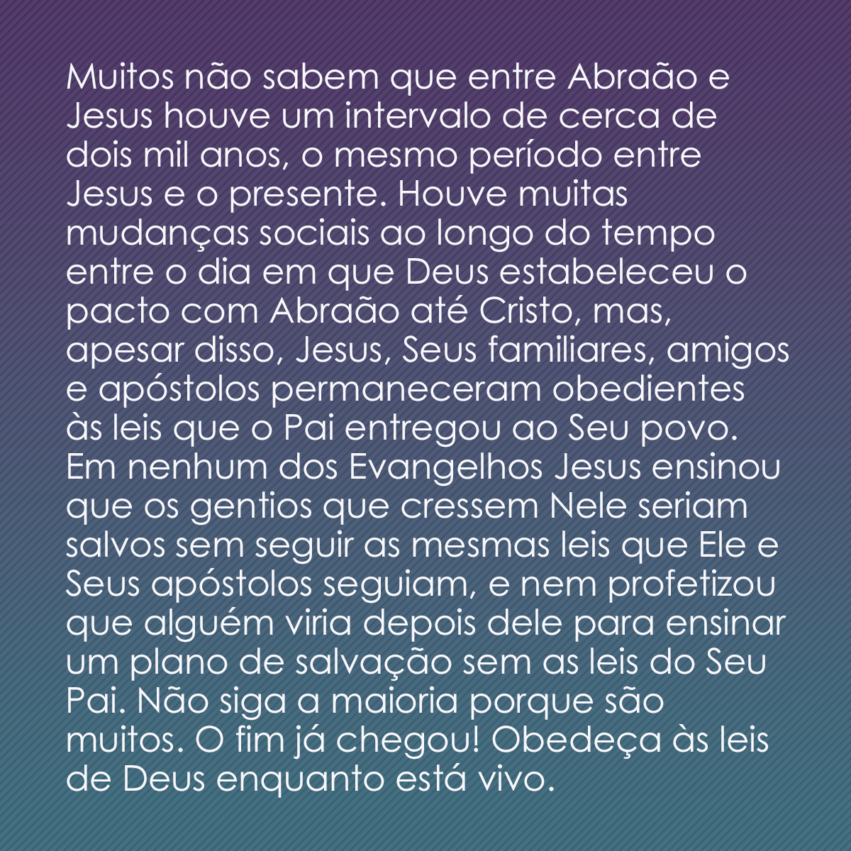 Muitos não sabem que entre Abraão e Jesus houve um intervalo de cerca de dois mil anos, o mesmo período entre Jesus e o presente. Houve muitas mudanças sociais ao longo do tempo entre o dia em que Deus estabeleceu o pacto com Abraão até Cristo, mas, apesar disso, Jesus, Seus familiares, amigos e apóstolos permaneceram obedientes às leis que o Pai entregou ao Seu povo. Em nenhum dos Evangelhos Jesus ensinou que os gentios que cressem Nele seriam salvos sem seguir as mesmas leis que Ele e Seus apóstolos seguiam, e nem profetizou que alguém viria depois dele para ensinar um plano de salvação sem as leis do Seu Pai. Não siga a maioria porque são muitos. O fim já chegou! Obedeça às leis de Deus enquanto está vivo.