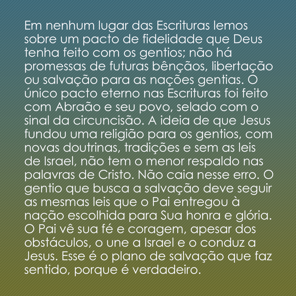 Em nenhum lugar das Escrituras lemos sobre um pacto de fidelidade que Deus tenha feito com os gentios; não há promessas de futuras bênçãos, libertação ou salvação para as nações gentias. O único pacto eterno nas Escrituras foi feito com Abraão e seu povo, selado com o sinal da circuncisão. A ideia de que Jesus fundou uma religião para os gentios, com novas doutrinas, tradições e sem as leis de Israel, não tem o menor respaldo nas palavras de Cristo. Não caia nesse erro. O gentio que busca a salvação deve seguir as mesmas leis que o Pai entregou à nação escolhida para Sua honra e glória. O Pai vê sua fé e coragem, apesar dos obstáculos, o une a Israel e o conduz a Jesus. Esse é o plano de salvação que faz sentido, porque é verdadeiro.