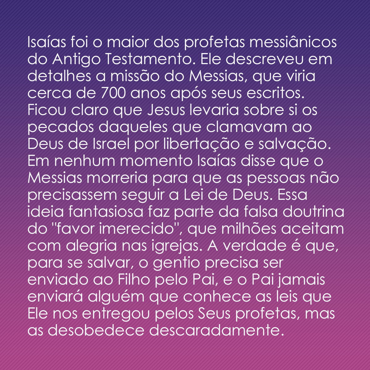 Isaías foi o maior dos profetas messiânicos do Antigo Testamento. Ele descreveu em detalhes a missão do Messias, que viria cerca de 700 anos após seus escritos. Ficou claro que Jesus levaria sobre si os pecados daqueles que clamavam ao Deus de Israel por libertação e salvação. Em nenhum momento Isaías disse que o Messias morreria para que as pessoas não precisassem seguir a Lei de Deus. Essa ideia fantasiosa faz parte da falsa doutrina do 