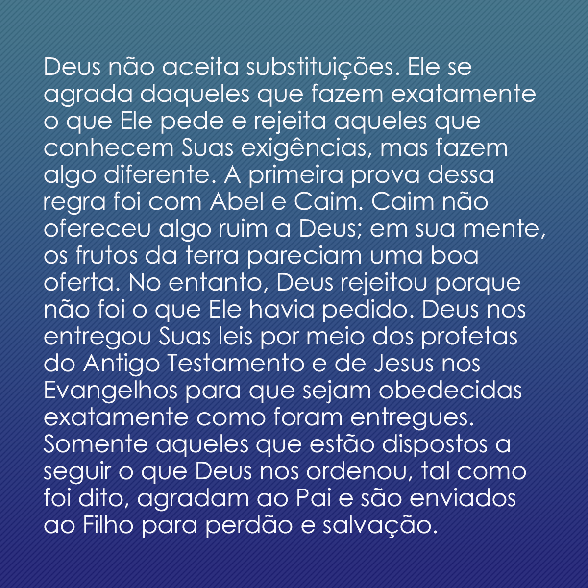 Deus não aceita substituições. Ele se agrada daqueles que fazem exatamente o que Ele pede e rejeita aqueles que conhecem Suas exigências, mas fazem algo diferente. A primeira prova dessa regra foi com Abel e Caim. Caim não ofereceu algo ruim a Deus; em sua mente, os frutos da terra pareciam uma boa oferta. No entanto, Deus rejeitou porque não foi o que Ele havia pedido. Deus nos entregou Suas leis por meio dos profetas do Antigo Testamento e de Jesus nos Evangelhos para que sejam obedecidas exatamente como foram entregues. Somente aqueles que estão dispostos a seguir o que Deus nos ordenou, tal como foi dito, agradam ao Pai e são enviados ao Filho para perdão e salvação.