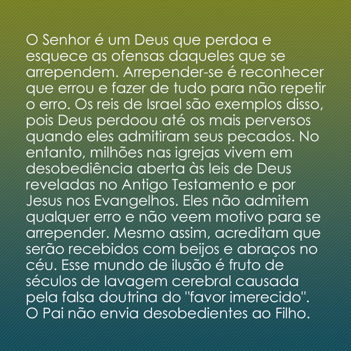 O Senhor é um Deus que perdoa e esquece as ofensas daqueles que se arrependem. Arrepender-se é reconhecer que errou e fazer de tudo para não repetir o erro. Os reis de Israel são exemplos disso, pois Deus perdoou até os mais perversos quando eles admitiram seus pecados. No entanto, milhões nas igrejas vivem em desobediência aberta às leis de Deus reveladas no Antigo Testamento e por Jesus nos Evangelhos. Eles não admitem qualquer erro e não veem motivo para se arrepender. Mesmo assim, acreditam que serão recebidos com beijos e abraços no céu. Esse mundo de ilusão é fruto de séculos de lavagem cerebral causada pela falsa doutrina do 