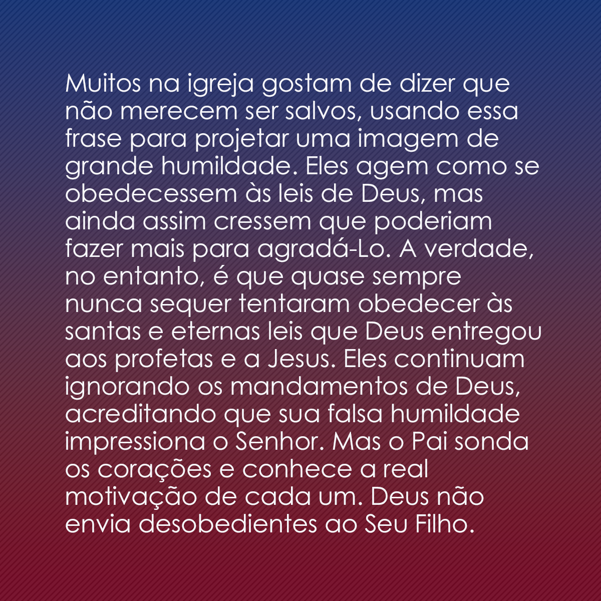 Muitos na igreja gostam de dizer que não merecem ser salvos, usando essa frase para projetar uma imagem de grande humildade. Eles agem como se obedecessem às leis de Deus, mas ainda assim cressem que poderiam fazer mais para agradá-Lo. A verdade, no entanto, é que quase sempre nunca sequer tentaram obedecer às santas e eternas leis que Deus entregou aos profetas e a Jesus. Eles continuam ignorando os mandamentos de Deus, acreditando que sua falsa humildade impressiona o Senhor. Mas o Pai sonda os corações e conhece a real motivação de cada um. Deus não envia desobedientes ao Seu Filho.