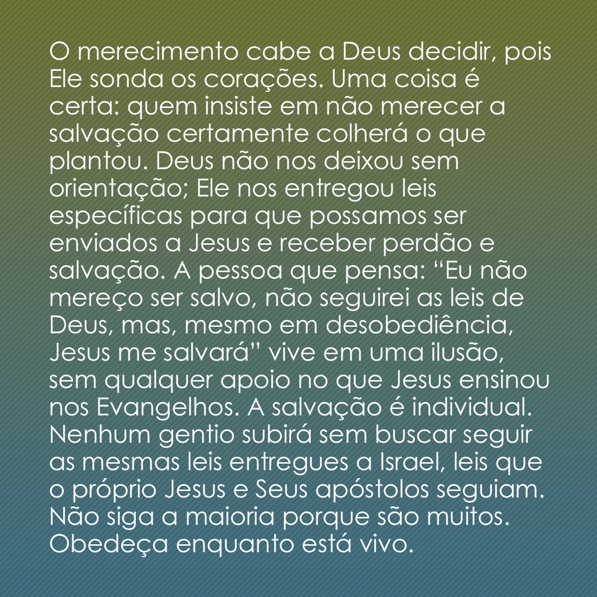 O merecimento cabe a Deus decidir, pois Ele sonda os corações. Uma coisa é certa: quem insiste em não merecer a salvação certamente colherá o que plantou. Deus não nos deixou sem orientação; Ele nos entregou leis específicas para que possamos ser enviados a Jesus e receber perdão e salvação. A pessoa que pensa: “Eu não mereço ser salvo, não seguirei as leis de Deus, mas, mesmo em desobediência, Jesus me salvará” vive em uma ilusão, sem qualquer apoio no que Jesus ensinou nos Evangelhos. A salvação é individual. Nenhum gentio subirá sem buscar seguir as mesmas leis entregues a Israel, leis que o próprio Jesus e Seus apóstolos seguiam. Não siga a maioria porque são muitos. Obedeça enquanto está vivo.