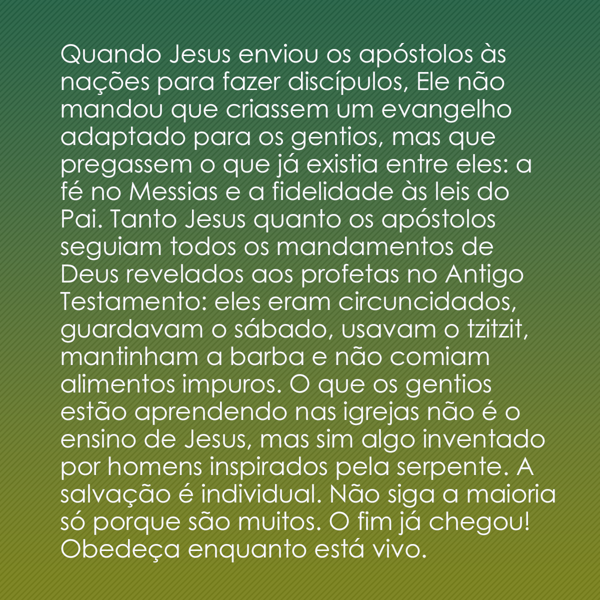 Quando Jesus enviou os apóstolos às nações para fazer discípulos, Ele não mandou que criassem um evangelho adaptado para os gentios, mas que pregassem o que já existia entre eles: a fé no Messias e a fidelidade às leis do Pai. Tanto Jesus quanto os apóstolos seguiam todos os mandamentos de Deus revelados aos profetas no Antigo Testamento: eles eram circuncidados, guardavam o sábado, usavam o tzitzit, mantinham a barba e não comiam alimentos impuros. O que os gentios estão aprendendo nas igrejas não é o ensino de Jesus, mas sim algo inventado por homens inspirados pela serpente. A salvação é individual. Não siga a maioria só porque são muitos. O fim já chegou! Obedeça enquanto está vivo.