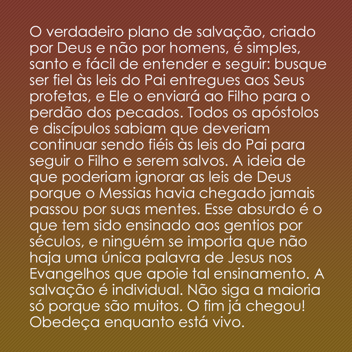 O verdadeiro plano de salvação, criado por Deus e não por homens, é simples, santo e fácil de entender e seguir: busque ser fiel às leis do Pai entregues aos Seus profetas, e Ele o enviará ao Filho para o perdão dos pecados. Todos os apóstolos e discípulos sabiam que deveriam continuar sendo fiéis às leis do Pai para seguir o Filho e serem salvos. A ideia de que poderiam ignorar as leis de Deus porque o Messias havia chegado jamais passou por suas mentes. Esse absurdo é o que tem sido ensinado aos gentios por séculos, e ninguém se importa que não haja uma única palavra de Jesus nos Evangelhos que apoie tal ensinamento. A salvação é individual. Não siga a maioria só porque são muitos. O fim já chegou! Obedeça enquanto está vivo.