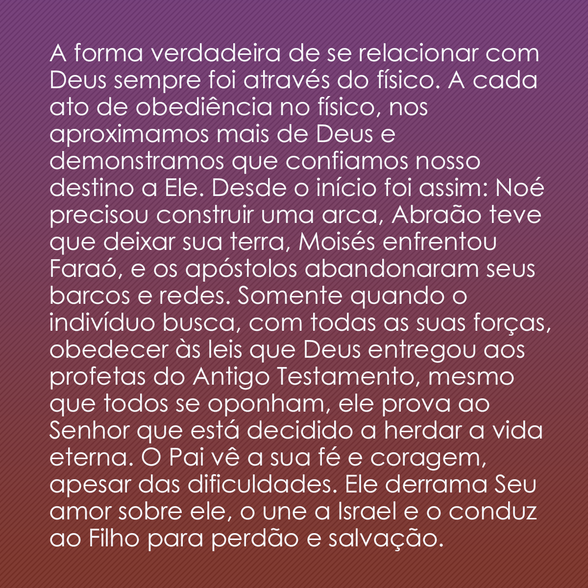 A forma verdadeira de se relacionar com Deus sempre foi através do físico. A cada ato de obediência no físico, nos aproximamos mais de Deus e demonstramos que confiamos nosso destino a Ele. Desde o início foi assim: Noé precisou construir uma arca, Abraão teve que deixar sua terra, Moisés enfrentou Faraó, e os apóstolos abandonaram seus barcos e redes. Somente quando o indivíduo busca, com todas as suas forças, obedecer às leis que Deus entregou aos profetas do Antigo Testamento, mesmo que todos se oponham, ele prova ao Senhor que está decidido a herdar a vida eterna. O Pai vê a sua fé e coragem, apesar das dificuldades. Ele derrama Seu amor sobre ele, o une a Israel e o conduz ao Filho para perdão e salvação.