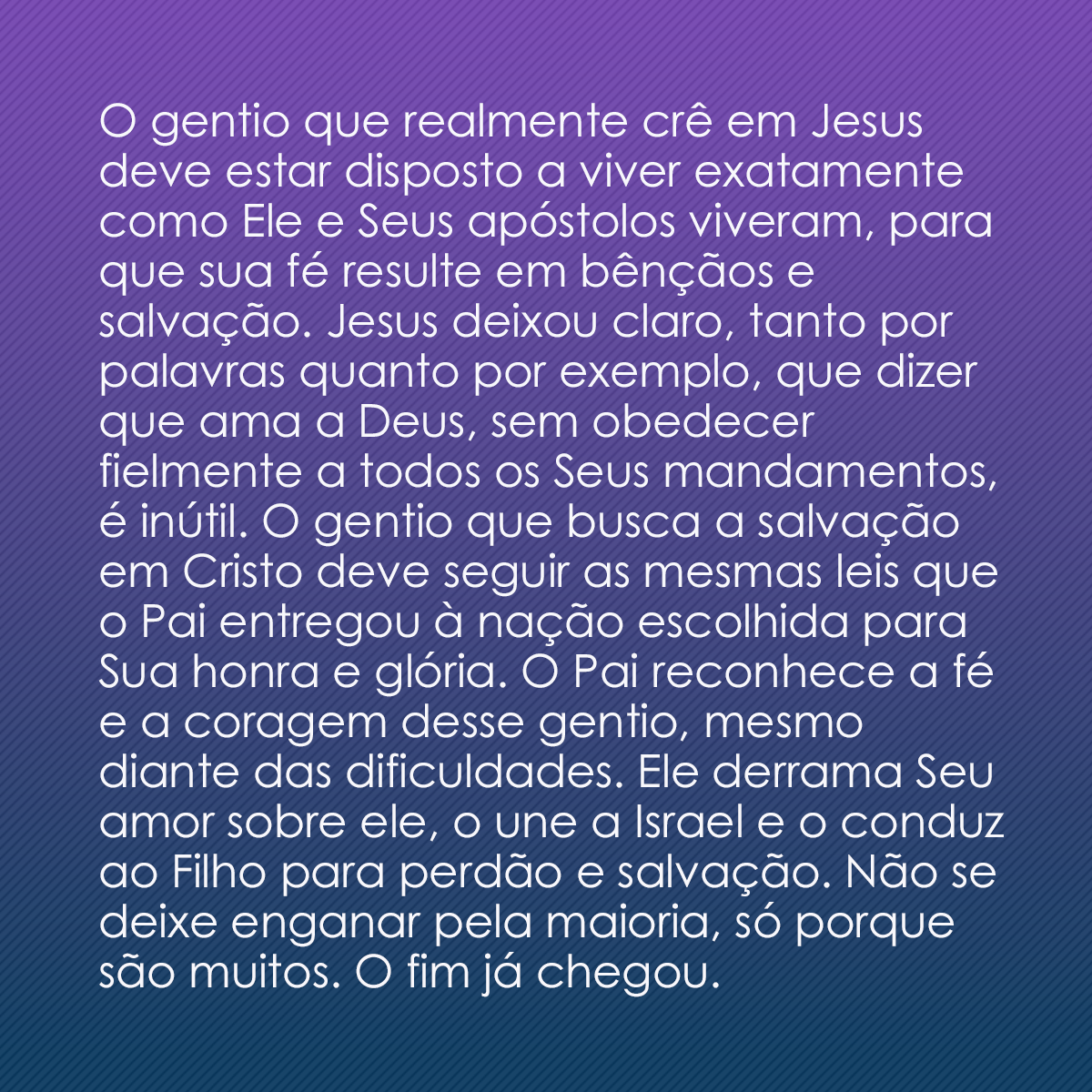 O gentio que realmente crê em Jesus deve estar disposto a viver exatamente como Ele e Seus apóstolos viveram, para que sua fé resulte em bênçãos e salvação. Jesus deixou claro, tanto por palavras quanto por exemplo, que dizer que ama a Deus, sem obedecer fielmente a todos os Seus mandamentos, é inútil. O gentio que busca a salvação em Cristo deve seguir as mesmas leis que o Pai entregou à nação escolhida para Sua honra e glória. O Pai reconhece a fé e a coragem desse gentio, mesmo diante das dificuldades. Ele derrama Seu amor sobre ele, o une a Israel e o conduz ao Filho para perdão e salvação. Não se deixe enganar pela maioria, só porque são muitos. O fim já chegou.