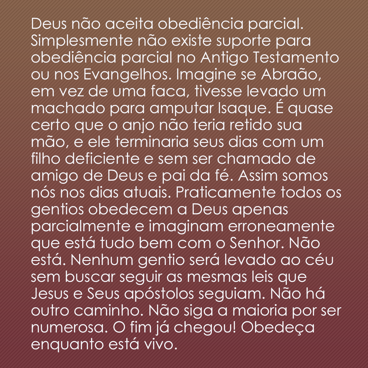 Deus não aceita obediência parcial. Simplesmente não existe suporte para obediência parcial no Antigo Testamento ou nos Evangelhos. Imagine se Abraão, em vez de uma faca, tivesse levado um machado para amputar Isaque. É quase certo que o anjo não teria retido sua mão, e ele terminaria seus dias com um filho deficiente e sem ser chamado de amigo de Deus e pai da fé. Assim somos nós nos dias atuais. Praticamente todos os gentios obedecem a Deus apenas parcialmente e imaginam erroneamente que está tudo bem com o Senhor. Não está. Nenhum gentio será levado ao céu sem buscar seguir as mesmas leis que Jesus e Seus apóstolos seguiam. Não há outro caminho. Não siga a maioria por ser numerosa. O fim já chegou! Obedeça enquanto está vivo.