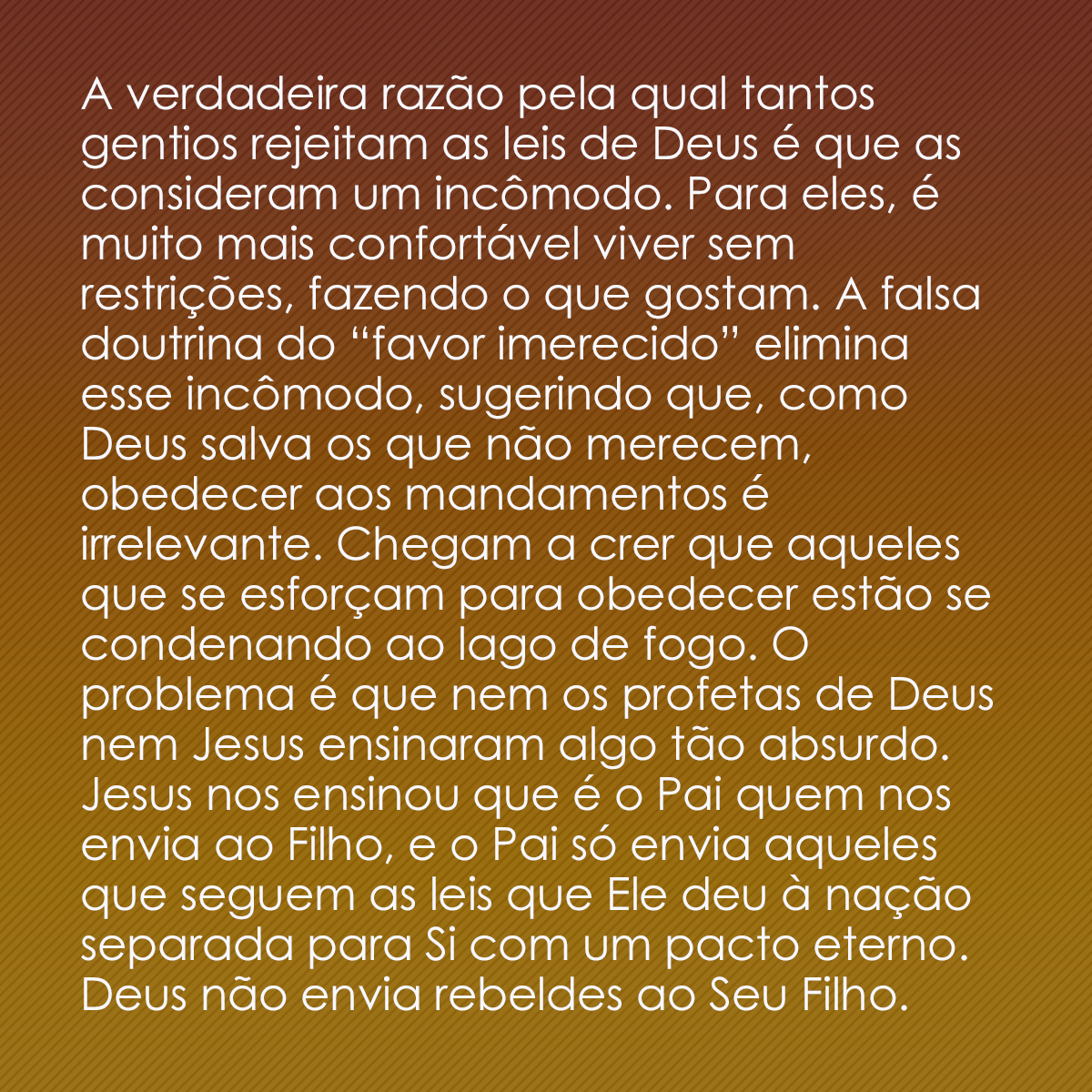 A verdadeira razão pela qual tantos gentios rejeitam as leis de Deus é que as consideram um incômodo. Para eles, é muito mais confortável viver sem restrições, fazendo o que gostam. A falsa doutrina do “favor imerecido” elimina esse incômodo, sugerindo que, como Deus salva os que não merecem, obedecer aos mandamentos é irrelevante. Chegam a crer que aqueles que se esforçam para obedecer estão se condenando ao lago de fogo. O problema é que nem os profetas de Deus nem Jesus ensinaram algo tão absurdo. Jesus nos ensinou que é o Pai quem nos envia ao Filho, e o Pai só envia aqueles que seguem as leis que Ele deu à nação separada para Si com um pacto eterno. Deus não envia rebeldes ao Seu Filho.